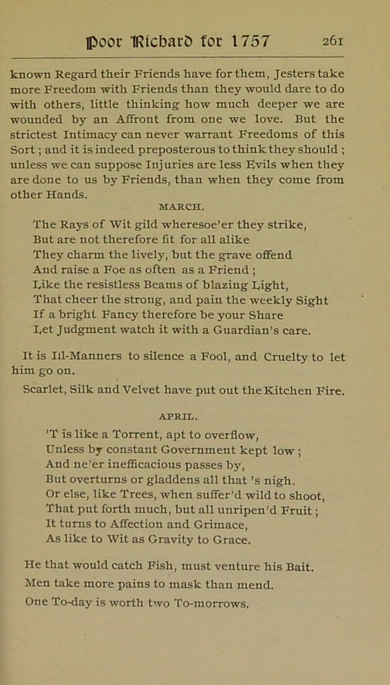 known Regard their Friends have forthem, Jesters take more Freedom with Friends than they would dare to do with others, little thinking how much deeper we are wounded by an Affront from one we love. But the strictest Intimacy can never warrant Freedoms of this Sort; and it is indeed preposterous to think they should ; unless we can suppose Injuries are less Fvils when they are done to us by Friends, than when they come from other Hands. MARCH. The Rays of Wit gild wheresoe’er they strike, But are not therefore fit for all alike They charm the lively, but the grave offend And raise a Foe as often as a Friend ; kike the resistless Beams of blazing Tight, That cheer the strong, and pain the weekly Sight If a bright Fancy therefore be your Share I.et Judgment watch it with a Guardian’s care. It is Ill-Manners to silence a Fool, and Cruelty to let him go on. Scarlet, Silk and Velvet have put out the Kitchen Fire. APRIL. ’T is like a Torrent, apt to overflow, Unless by constant Government kept low ; And ne’er inefficacious passes by, But overturns or gladdens all that’s nigh. Or else, like Trees, when suffer’d wild to shoot, That put forth much, but all unripen’d Fruit; It turns to Affection and Grimace, As like to Wit as Gravity to Grace. He that would catch Fish, must venture his Bait. Men take more pains to mask than mend. One To-day is worth two To-morrows.