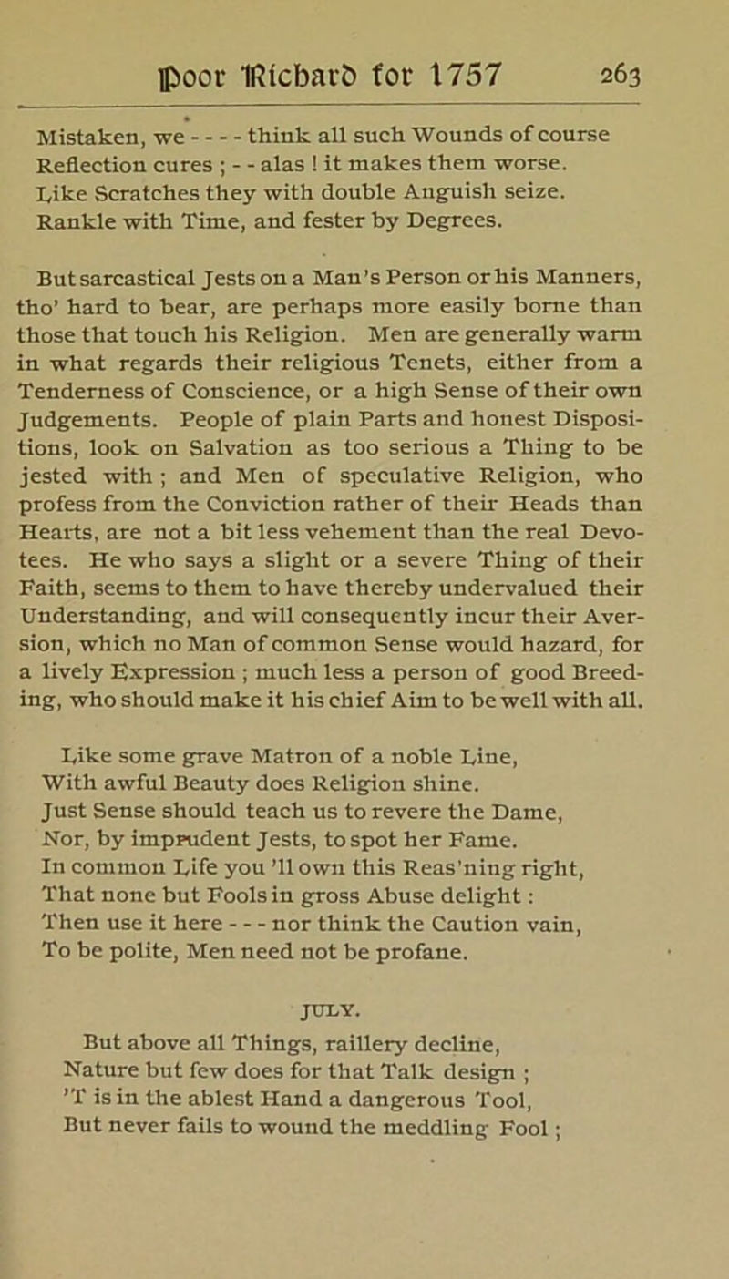 Mistaken, we think all such Wounds of course Reflection cures ; - - alas ! it makes them worse, kike Scratches they with double Anguish seize. Rankle with Time, and fester by Degrees. But sarcastical Jests on a Man’s Person or his Manners, tho’ hard to bear, are perhaps more easily borne than those that touch his Religion. Men are generally warm in what regards their religious Tenets, either from a Tenderness of Conscience, or a high Sense of their own Judgements. People of plain Parts and honest Disposi- tions, look on Salvation as too serious a Thing to be jested with ; and Men of speculative Religion, who profess from the Conviction rather of their Heads than Hearts, are not a bit less vehement than the real Devo- tees. He who says a slight or a severe Thing of their Faith, seems to them to have thereby undervalued their Understanding, and will consequently incur their Aver- sion, which no Man of common Sense would hazard, for a lively Expression ; much less a person of good Breed- ing, who should make it his ch ief Aim to be well with all. Like some grave Matron of a noble Line, With awful Beauty does Religion shine. Just Sense should teach us to revere the Dame, Nor, by imprudent Jests, tospot her Fame. In common Life you ’ll own this Reas'ning right, That none but Fools in gross Abuse delight: Then use it here nor think the Caution vain, To be polite, Men need not be profane. JULY. But above all Things, raillery decline, Nature but few does for that Talk design ; ’T is in the ablest Hand a dangerous Tool, But never fails to wound the meddling Fool;