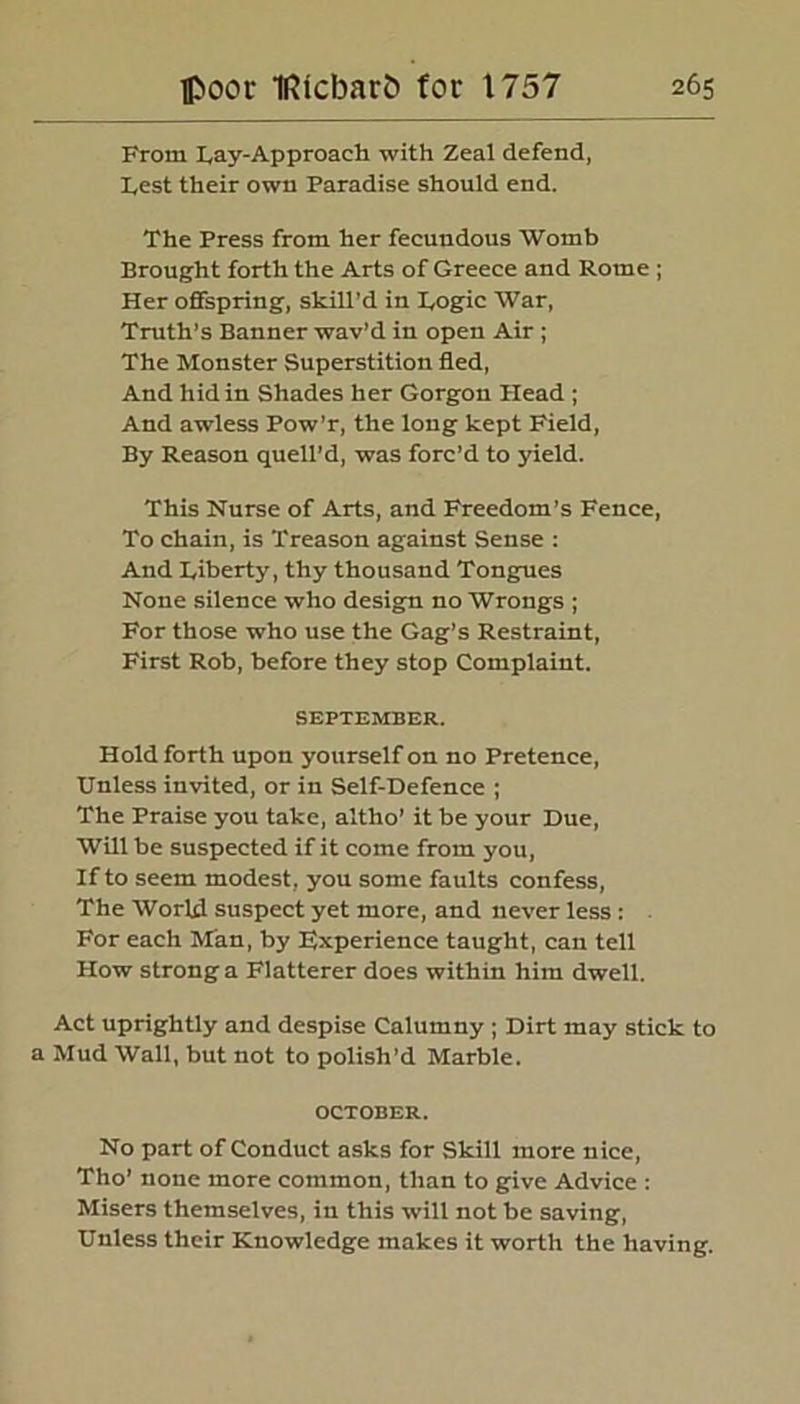 From Lay-Approach with Zeal defend, Lest their own Paradise should end. The Press from her fecundous Womb Brought forth the Arts of Greece and Rome ; Her offspring, skill’d in Logic War, Truth’s Banner wav’d in open Air ; The Monster Superstition fled, And hid in Shades her Gorgon Head ; And awless Pow'r, the long kept Field, By Reason quell’d, was forc’d to yield. This Nurse of Arts, and Freedom’s Fence, To chain, is Treason against Sense : And Liberty, thy thousand Tongues None silence who design no Wrongs ; For those who use the Gag’s Restraint, First Rob, before they stop Complaint. SEPTEMBER. Hold forth upon yourself on no Pretence, Unless invited, or in Self-Defence ; The Praise you take, altho’ it be your Due, Will be suspected if it come from you, If to seem modest, you some faults confess, The World suspect yet more, and never less : For each Man, by Experience taught, can tell How strong a Flatterer does within him dwell. Act uprightly and despise Calumny; Dirt may stick to a Mud Wall, but not to polish’d Marble. OCTOBER. No part of Conduct asks for Skill more nice, Tho’ none more common, than to give Advice : Misers themselves, in this will not be saving. Unless their Knowledge makes it worth the having.