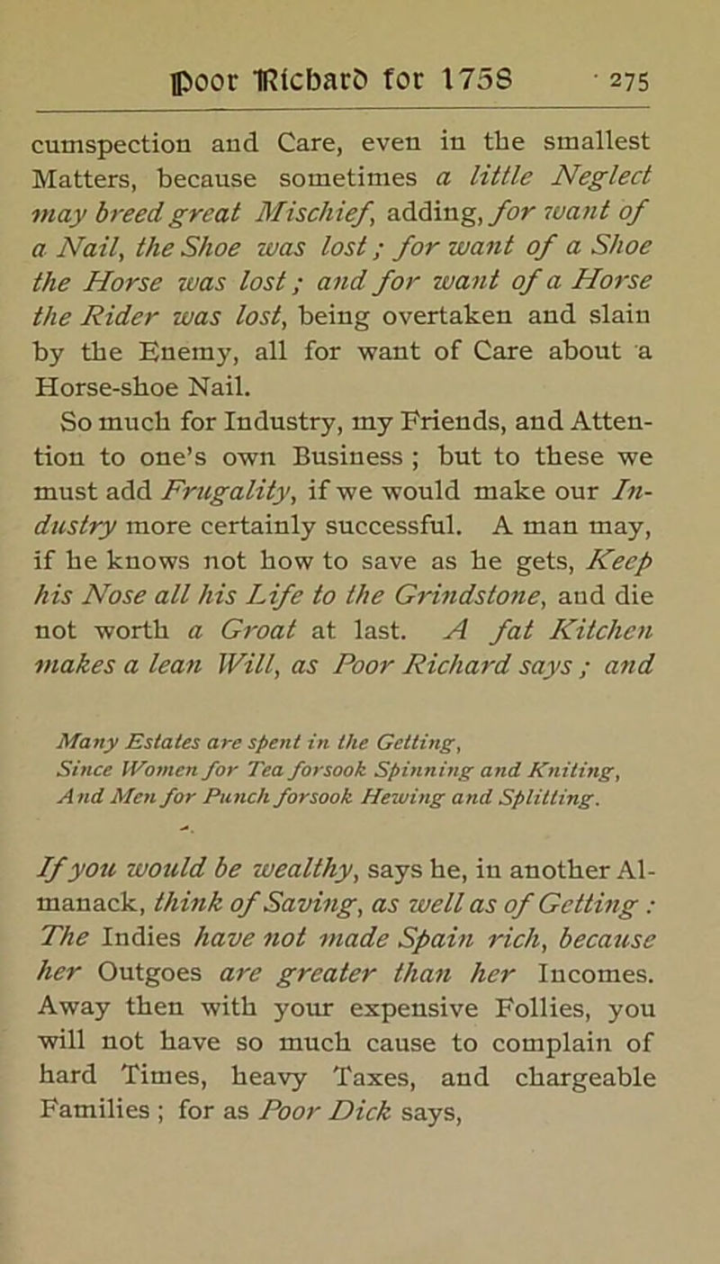 cumspection and Care, even in the smallest Matters, because sometimes a little Neglect may breed great Mischief adding, for want of a Nail, the Shoe was lost; for want of a Shoe the Horse was lost; and for want of a Horse the Rider was lost, being overtaken and slain by the Enemy, all for want of Care about a Horse-shoe Nail. So much for Industry, my Friends, and Atten- tion to one’s own Business ; but to these we must add Frugality, if we would make our In- dustry more certainly successful. A man may, if he knows not how to save as he gets, Keep his Nose all his Life to the G7'indstone, and die not worth a Groat at last. A fat Kitchen makes a lean Will, as Poor Richard says ; and Many Estates arc spent in the Getting, Since Women for Tea forsook Spinning and Kniting, A nd Men for Punch forsook Hewing and Splitting. If you would be wealthy, says he, in another Al- manack, think of Saving, as well as of Getting : The Indies have not made Spain rich, because her Outgoes are greater than her Incomes. Away then with your expensive Follies, you will not have so much cause to complain of hard Times, heavy Taxes, and chargeable Families ; for as Poor Dick says,
