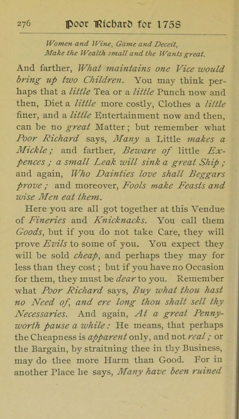 Women and Wine, Game and Deceit, Make the Wealth small and the Wants great. And farther, What maintains one Vice would bring up two Children. You may think per- haps that a little Tea or a little Punch now and then, Diet a little more costly, Clothes a little liner, and a little Entertainment now and then, can be no great Matter; but remember what Poor Richard says, Many a Tittle makes a Mickle; and farther, Beware of little Ex- pellees j a small Leak will sink a great Ship ; and again, Who Dainties love shall Beggars prove; and moreover, Fools make Feasts and wise Men eat them. Here you are all got together at this Vendue of Fineries and Knicknacks. You call them Goods, but if you do not take Care, they will prove Evils to some of you. You expect they will be sold cheap, and perhaps they may for less than they cost; but if you have no Occasion for them, they must be dear to you. Remember what Poor Richard says, Buy what thou hast no Need of and ere long thou shall sell thy Necessaries. And again, At a great Penny- worth pause a while: He means, that perhaps the Cheapness is apparent only, and not real; or the Bargain, by straitning thee in thy Business, may do thee more Harm than Good. For in another Place he says, Many have been ruined