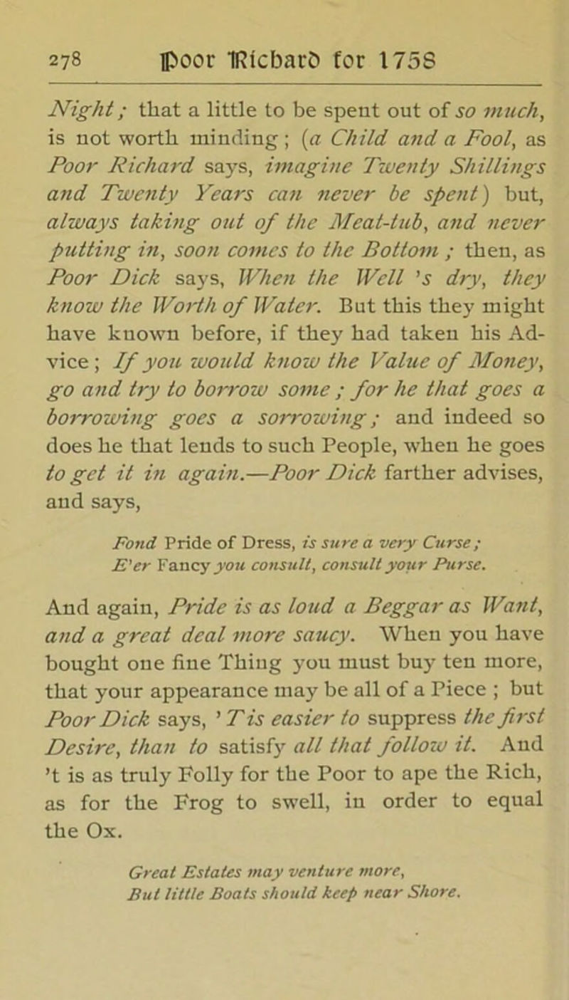 Night; that a little to be spent out of so much, is not worth minding ; (a Child and a Fool, as Poor Richard says, imagine Twenty Shillings and Twenty Years can never be spent) but, always taking out of the Meat-tub, and never putting in, soon comes to the Bottom ; then, as Poor Dick says, When the Well ’s dry, they know the Worth of Water. But this they might have known before, if they had taken his Ad- vice ; If you would know the Value of Money, go and try to borrow some ; for he that goes a borrowing goes a sorrowing; and indeed so does he that lends to such People, when he goes to get it in again.—Poor Dick farther advises, and says, Fond Pride of Dress, is sure a very Curse; E'er Fancy you consult, consult your Purse. And again, Pride is as loud a Beggar as Want, and a great deal more saucy. When you have bought one fine Thing you must buy ten more, that your appearance may be all of a Piece ; but Poor Dick says, ’ T is easier to suppress the first Desire, than to satisfy all that follow it. And ’t is as truly Folly for the Poor to ape the Rich, as for the Frog to swell, in order to equal the Ox. Great Estates may venture more. But little Boats should keep near Shore.