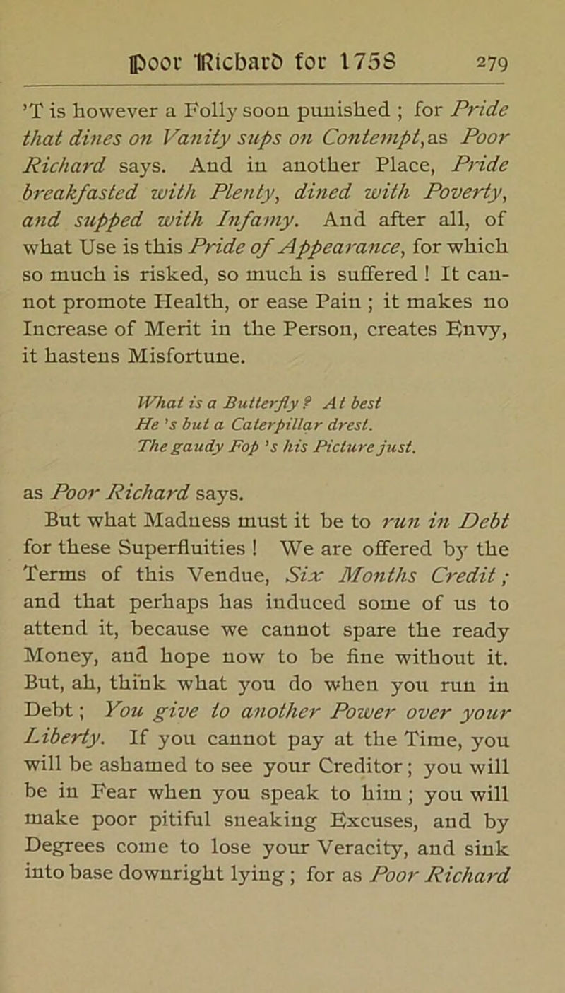 ’T is however a Folly soon punished ; for Pride that dines on Vanity sups on Contempt,as Poor Richard says. And in another Place, Pride breakfasted with Plenty, dined with Poverty, and supped with Infamy. And after all, of what Use is this Pride of Appea rance, for which so much is risked, so much is suffered ! It can- not promote Plealth, or ease Pain ; it makes no Increase of Merit in the Person, creates pnvy, it hastens Misfortune. JVhat is a Butterfly f At best He's but a Caterpillar drest. The gaudy Fop 's his Picture just. as Poor Richard says. But what Madness must it be to run in Debt for these Superfluities ! We are offered by the Terms of this Vendue, Six Months Credit; and that perhaps has induced some of us to attend it, because we cannot spare the ready Money, and hope now to be fine without it. But, ah, think what you do when you run in Debt; You give to another Power over your Liberty. If you cannot pay at the Time, you will be ashamed to see your Creditor; you will be in Fear when you speak to him; you will make poor pitiful sneaking Excuses, and by Degrees come to lose your Veracity, and sink into base downright lying ; for as Poor Richard