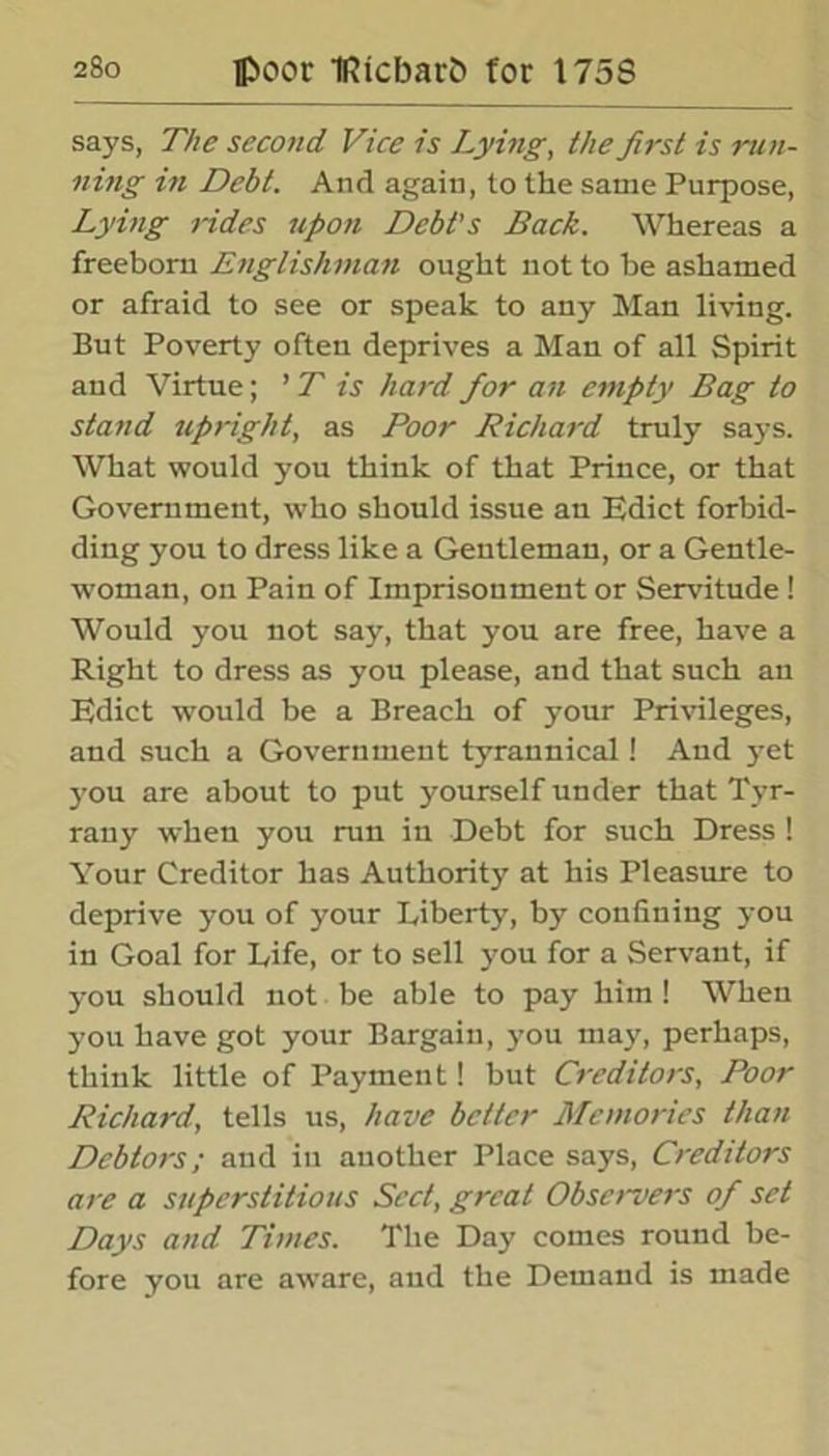 says, The second Vice is Lying, the first is run- ning in Debt. And again, to the same Purpose, Lying rides upon Debt's Back. Whereas a freeborn Englishman ought not to be ashamed or afraid to see or speak to any Man living. But Poverty often deprives a Man of all Spirit and Virtue; ’ T is hard for an empty Bag to stand upright, as Poor Bichard truly says. What would you think of that Prince, or that Government, who should issue an Edict forbid- ding you to dress like a Gentleman, or a Gentle- woman, on Pain of Imprisonment or Servitude ! Would you not say, that you are free, have a Right to dress as you please, and that such an Edict would be a Breach of your Privileges, and such a Government tyrannical! And yet you are about to put yourself under that Tyr- rany when you run in Debt for such Dress ! Your Creditor has Authority at his Pleasure to deprive you of jrour Liberty, by confining you in Goal for Life, or to sell you for a Servant, if you should not be able to pay him ! When you have got your Bargain, you may, perhaps, think little of Payment! but Creditors, Poor Richard, tells us, have belter Memories than Debtors; and in another Place says, Creditors are a superstitious Sect, great Observers of set Days and Times. The Day comes round be- fore you are aware, aud the Demand is made