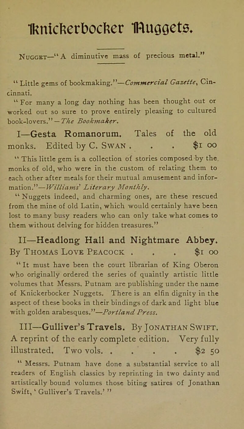 Iknicherbocfcer IRuooete, Nugget—“A diminutive mass of precious metal.” 11 Little gems of bookmaking.”—Commercial Gazette, Cin- cinnati. 11 For many a long day nothing has been thought out or worked out so sure to prove entirely pleasing to cultured book-lovers.” — The Bookmaker. I— Gesta Romanorum. Tales of the old monks. Edited by C. Swan . . . $i oo “ This little gem is a collection of stories composed by the monks of old, who were in the custom of relating them to each other after meals for their mutual amusement and infor- mation.”— Williams' Literary Monthly. 44 Nuggets indeed, and charming ones, are these rescued from the mine of old Latin, which would certainly have been lost to many busy readers who can only take what comes to them without delving for hidden treasures.” II— Headlong Hall and Nightmare Abbey. By Thomas Love Peacock . . . $i oo 11 It must have been the court librarian of King Oberon who originally ordered the series of quaintly artistic little volumes that Messrs. Putnam are publishing under the name of Knickerbocker Nuggets. There is an elfin dignity in the aspect of these books in their bindings of dark and light blue with golden arabesques.”—Portland Press. III— Gulliver’s Travels. By Jonathan Swift. A reprint of the early complete edition. Very fully illustrated. Twovols $2 50 14 Messrs. Putnam have done a substantial service to all readers of English classics by reprinting in two dainty and artistically bound volumes those biting satires of Jonathan Swift, 4 Gulliver’s Travels.’ ”