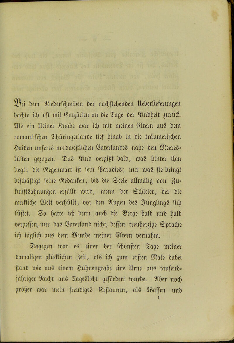 23ci bem Diieberfchreiben bcr nachftei)enben Ueberlieferungen bacf)te id) oft mit (Entzüdcn an btc Sage ber Ätnbf)eit jurücf. 9113 ein Heiner Änabe war id) mit meinen Eltern au§ bem romantifd)en Xf)üringerlanbe tief I;inab in bie träumerif^en Laiben unfereS norbweft-lid)en SaterlanbeS nahe ben -iDleereS* füften gezogen. S)a3 $inb oergift halb, wa§ l;inter itmi liegt; bie (Gegenwart ift fein $arabie§; nur wa3 fie bringt befchäftigt feine ©ebanfen, bi3 bie (Seele aHmätig oon 3^ funftSä^nungen erfüllt wirb, wenn ber (Soleier, ber bie wirfliefje 2öelt »erfüllt, oor ben 9lugen be§ 3üngling§ fid) lüftet. So f;atte id; benn aud) bie Serge halb unb halb oergeffen, nur ba3 Saterlanb nid)t, beffen treuherzige Spraye id) täglich nu3 bem ÜKunbe meiner (Eltern oernahm. dagegen war e§ einer bcr fd;önften läge meiner bamaligett glüdlid;cn 3^t, als ich zum erften üDtale babei ftanb wie au3 einem #ühnengrabe eine Urne au§ taufenb* jähriger Stacht an§ Sage3li<ht geförbert würbe. 9lber nod; größer war mein freubigeS (Erftaunen, als SBaffen unb