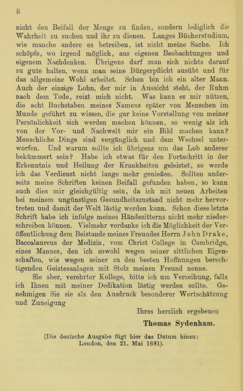 nicht den Beifall der Menge zu finden, sondern lediglich die Wahrheit zu suchen und ihr zu dienen. Langes Bücherstudium, wie manche andere es betreiben, ist nicht meine Sache. Ich schöpfe, wo irgend möglich, aus eigenen Beobachtungen und eigenem Nachdenken. Übrigens darf man sich nichts darauf zu gute halten, wenn man seine Bürgerpflicht ausübt und für das allgemeine Wohl arbeitet. Schon bin ich ein alter Mann. Auch der einzige Lohn, der mir in Aussicht steht, der Buhm nach dem Tode, reizt mich nicht. Was kann es mir nützen, die acht Buchstaben meines Namens später von Menschen im Munde geführt zu wissen, die gar keine Vorstellung von meiner Persönlichkeit sich werden machen können, so wenig als ich von der Vor- und Nachwelt mir ein Bild machen kann? Menschliche Dinge sind vergänglich und dem Wechsel unter- worfen. Und warum sollte ich übrigens um das Lob anderer bekümmert sein? Habe ich etwas für den Fortschritt in der Erkenntnis und Heilung der Krankheiten geleistet, so werde ich das Verdienst nicht lange mehr genießen. Sollten ander- seits meine Schriften keinen Beifall gefunden haben, so kann auch dies mir gleichgültig sein, da ich mit neuen Arbeiten bei meinem ungünstigen Gesundheitszustand nicht mehr hervor- treten und damit der Welt lästig werden kann. Schon diese letzte Schrift habe ich infolge meines Händezitterns nicht mehr nieder- schreiben können. Vielmehr verdanke ich die Möglichkeit der Ver- öffentlichung dem Beistände meines Freundes Herrn JohnDrake, Baccalaureus der Medizin, vom Christ College in Cambridge, eines Mannes, den ich sowohl wegen seiner sittlichen Eigen- schaften, wie wegen seiner zu den besten Hoffnungen berech- tigenden Geistesanlagen mit Stolz meinen Freund nenne. Sie aber, verehrter Kollege, bitte ich um Verzeihung, falls ich Ihnen mit meiner Dedikation lästig werden sollte. Ge- nehmigen Sie sie als den Ausdruck besonderer Wertschätzung und Zuneigung Ihres herzlich ergebenen Thomas Sydenham. (Die deutsche Ausgabe fügt hier das Datum hinzu: London, den 21. Mai 1681).