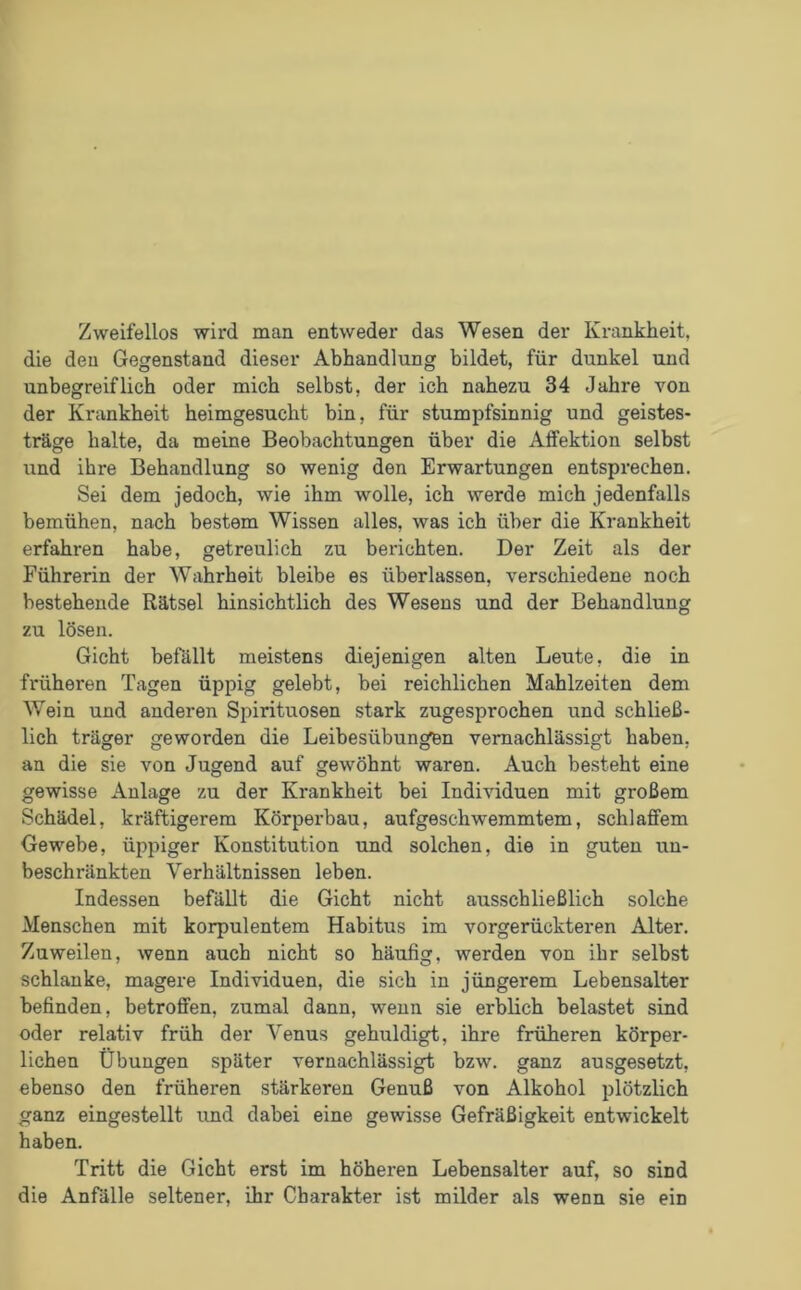 Zweifellos wird man entweder das Wesen der Krankheit, die den Gegenstand dieser Abhandlung bildet, für dunkel und unbegreiflich oder mich selbst, der ich nahezu 34 Jahre von der Krankheit heimgesucht bin, für stumpfsinnig und geistes- träge halte, da meine Beobachtungen über die Affektion selbst und ihre Behandlung so wenig den Erwartungen entsprechen. Sei dem jedoch, wie ihm wolle, ich werde mich jedenfalls bemühen, nach bestem Wissen alles, was ich über die Krankheit erfahren habe, getreulich zu berichten. Der Zeit als der Führerin der Wahrheit bleibe es überlassen, verschiedene noch bestehende Rätsel hinsichtlich des Wesens und der Behandlung zu lösen. Gicht befällt meistens diejenigen alten Leute, die in früheren Tagen üppig gelebt, bei reichlichen Mahlzeiten dem Wein und anderen Spirituosen stark zugesprochen und schließ- lich träger geworden die Leibesübungen vernachlässigt haben, an die sie von Jugend auf gewöhnt waren. Auch besteht eine gewisse Anlage zu der Krankheit bei Individuen mit großem Schädel, kräftigerem Körperbau, aufgeschwemmtem, schlaffem Gewebe, üppiger Konstitution und solchen, die in guten un- beschränkten Verhältnissen leben. Indessen befällt die Gicht nicht ausschließlich solche Menschen mit korpulentem Habitus im vorgerückteren Alter. Zuweilen, wenn auch nicht so häufig, werden von ihr selbst schlanke, magere Individuen, die sich in jüngerem Lebensalter befinden, betroffen, zumal dann, wenn sie erblich belastet sind oder relativ früh der Venus gehuldigt, ihre früheren körper- lichen Übungen später vernachlässigt bzw. ganz ausgesetzt, ebenso den früheren stärkeren Genuß von Alkohol plötzlich ganz eingestellt und dabei eine gewisse Gefräßigkeit entwickelt haben. Tritt die Gicht erst im höheren Lebensalter auf, so sind die Anfälle seltener, ihr Charakter ist milder als wenn sie ein