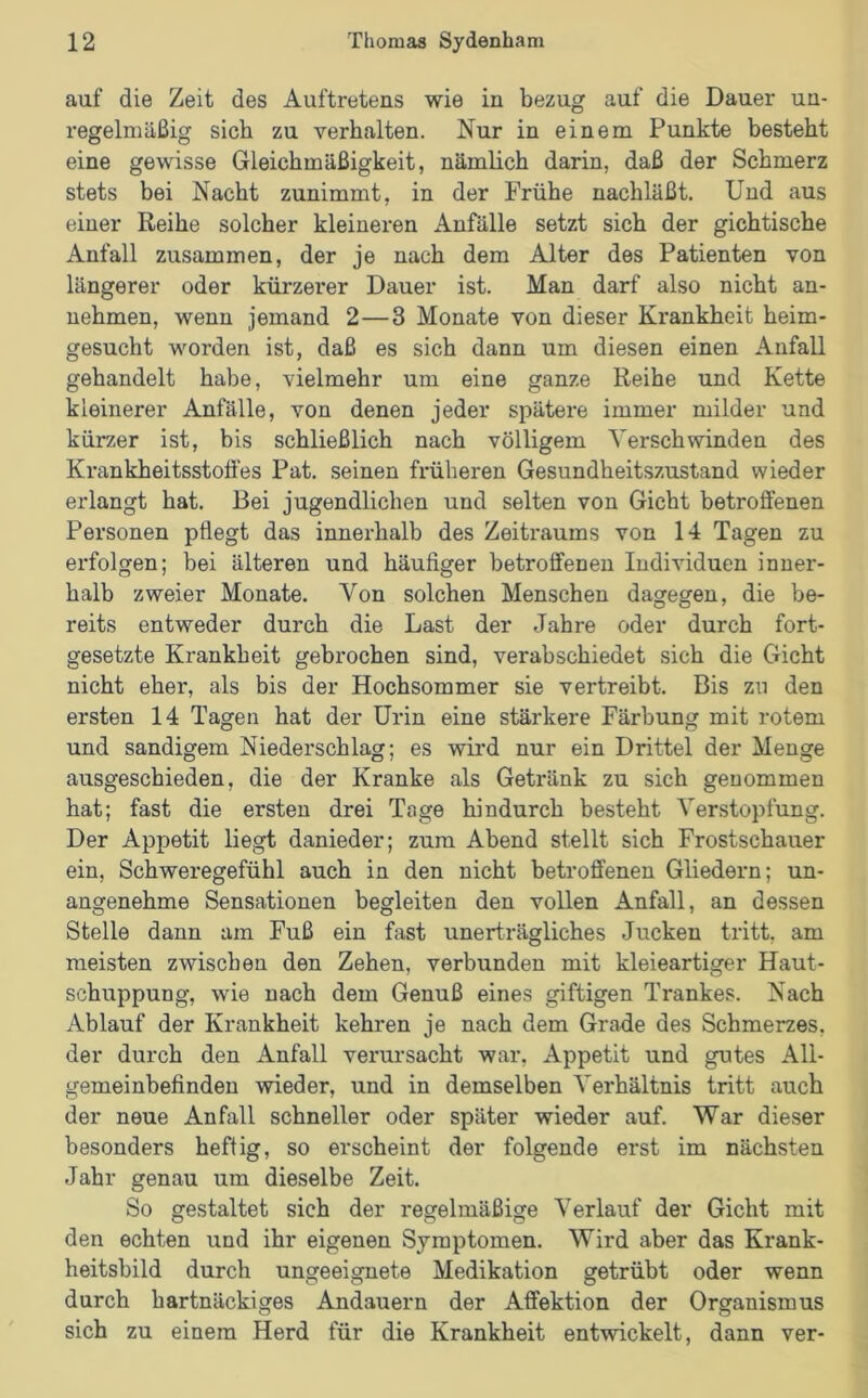 auf die Zeit des Auftretens wie in bezug auf die Dauer un- regelmäßig sich zu verhalten. Nur in einem Punkte besteht eine gewisse Gleichmäßigkeit, nämlich darin, daß der Schmerz stets bei Nacht zunimmt, in der Frühe nachläßt. Und aus einer Reihe solcher kleineren Anfälle setzt sich der gichtische Anfall zusammen, der je nach dem Alter des Patienten von längerer oder kürzerer Dauer ist. Man darf also nicht an- nehmen, wenn jemand 2—3 Monate von dieser Krankheit heim- gesucht worden ist, daß es sich dann um diesen einen Anfall gehandelt habe, vielmehr um eine ganze Reihe und Kette kleinerer Anfälle, von denen jeder spätere immer milder und kürzer ist, bis schließlich nach völligem Verschwinden des Krankheitsstofi'es Pat. seinen früheren Gesundheitszustand wieder erlangt hat. Bei jugendlichen und selten von Gicht betroffenen Personen pflegt das innerhalb des Zeitraums von 14 Tagen zu erfolgen; bei älteren und häufiger betroffenen Individuen inner- halb zweier Monate. Von solchen Menschen dagegen, die be- reits entweder durch die Last der Jahre oder durch fort- gesetzte Krankheit gebrochen sind, verabschiedet sich die Gicht nicht eher, als bis der Hochsommer sie vertreibt. Bis zu den ersten 14 Tagen hat der Urin eine stärkere Färbung mit rotem und sandigem Niederschlag; es wird nur ein Drittel der Menge ausgeschieden, die der Kranke als Getränk zu sich genommen hat; fast die ersten drei Tage hindurch besteht Verstopfung. Der Appetit liegt danieder; zum Abend stellt sich Frostschauer ein, Schweregefühl auch in den nicht betroffenen Gliedern; un- angenehme Sensationen begleiten den vollen Anfall, an dessen Stelle dann am Fuß ein fast unerträgliches Jucken tritt, am meisten zwischen den Zehen, verbunden mit kleieartiger Haut- schuppung, wie nach dem Genuß eines giftigen Trankes. Nach Ablauf der Krankheit kehren je nach dem Grade des Schmerzes, der durch den Anfall verursacht war, Appetit und gutes All- gemeinbefinden wieder, und in demselben Verhältnis tritt auch der neue Anfall schneller oder später wieder auf. War dieser besonders heftig, so erscheint der folgende erst im nächsten Jahr genau um dieselbe Zeit. So gestaltet sich der regelmäßige Verlauf der Gicht mit den echten und ihr eigenen Symptomen. Wird aber das Krank- heitsbild durch ungeeignete Medikation getrübt oder wenn durch hartnäckiges Andauern der Affektion der Organismus sich zu einem Herd für die Krankheit entwickelt, dann ver-