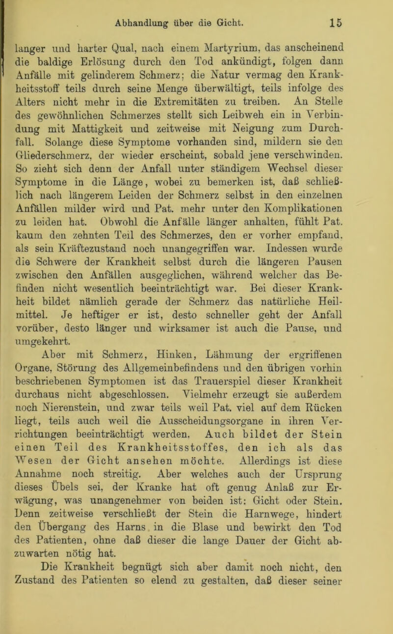 langer und harter Qual, nach einem Martyrium, das anscheinend die baldige Erlösung durch den Tod ankündigt, folgen dann Anfälle mit gelinderem Schmerz; die Natur vermag den Krank- heitsstoff teils durch seine Menge überwältigt, teils infolge des Alters nicht mehr in die Extremitäten zu treiben. An Stelle des gewöhnlichen Schmerzes stellt sich Leibweh ein in Verbin- dung mit Mattigkeit und zeitweise mit Neigung zum Durch- fall. Solange diese Symptome vorhanden sind, mildern sie den Gliederschmerz, der wieder erscheint, sobald jene verschwunden. So zieht sich denn der Anfall unter ständigem Wechsel dieser Symptome in die Länge, wobei zu bemerken ist, daß schließ- lich nach längerem Leiden der Schmerz selbst in den einzelnen Anfällen milder wird und Pat. mehr unter den Komplikationen zu leiden hat. Obwohl die Anfälle länger anhalten, fühlt Pat. kaum den zehnten Teil des Schmerzes, den er vorher empfand, als sein Kräftezustand noch unangegriffen war. Indessen wurde die Schwere der Krankheit selbst durch die längeren Pausen zwischen den Anfällen ausgeglichen, während welcher das Be- finden nicht wesentlich beeinträchtigt war. Bei dieser Krank- heit bildet nämlich gerade der Schmerz das natürliche Heil- mittel. Je heftiger er ist, desto schneller geht der Anfall vorüber, desto länger und wirksamer ist auch die Pause, und umgekehrt. Aber mit Schmerz, Hinken, Lähmung der ergriffenen Organe, Störung des Allgemeinbefindens und den übrigen vorhin beschriebenen Symptomen ist das Trauerspiel dieser Krankheit durchaus nicht abgeschlossen. Vielmehr erzeugt sie außerdem noch Nierenstein, und zwar teils weil Pat. viel auf dem Rücken liegt, teils auch weil die Ausscheidungsorgane in ihren Ver- richtungen beeinträchtigt werden. Auch bildet der Stein einen Teil des Krankheitsstoffes, den ich als das Wesen der Gicht ansehen möchte. Allerdings ist diese Annahme noch streitig. Aber welches auch der Ursprung dieses Übels sei, der Kranke hat oft genug Anlaß zur Er- wägung, was unangenehmer von beiden ist: Gicht oder Stein. Denn zeitweise verschließt der Stein die Harnwege, hindert den Übergang des Harns in die Blase und bewirkt den Tod des Patienten, ohne daß dieser die lange Dauer der Gicht ab- zuwarten nötig hat. Die Ki-ankheit begnügt sich aber damit noch nicht, den Zustand des Patienten so elend zu gestalten, daß dieser seiner