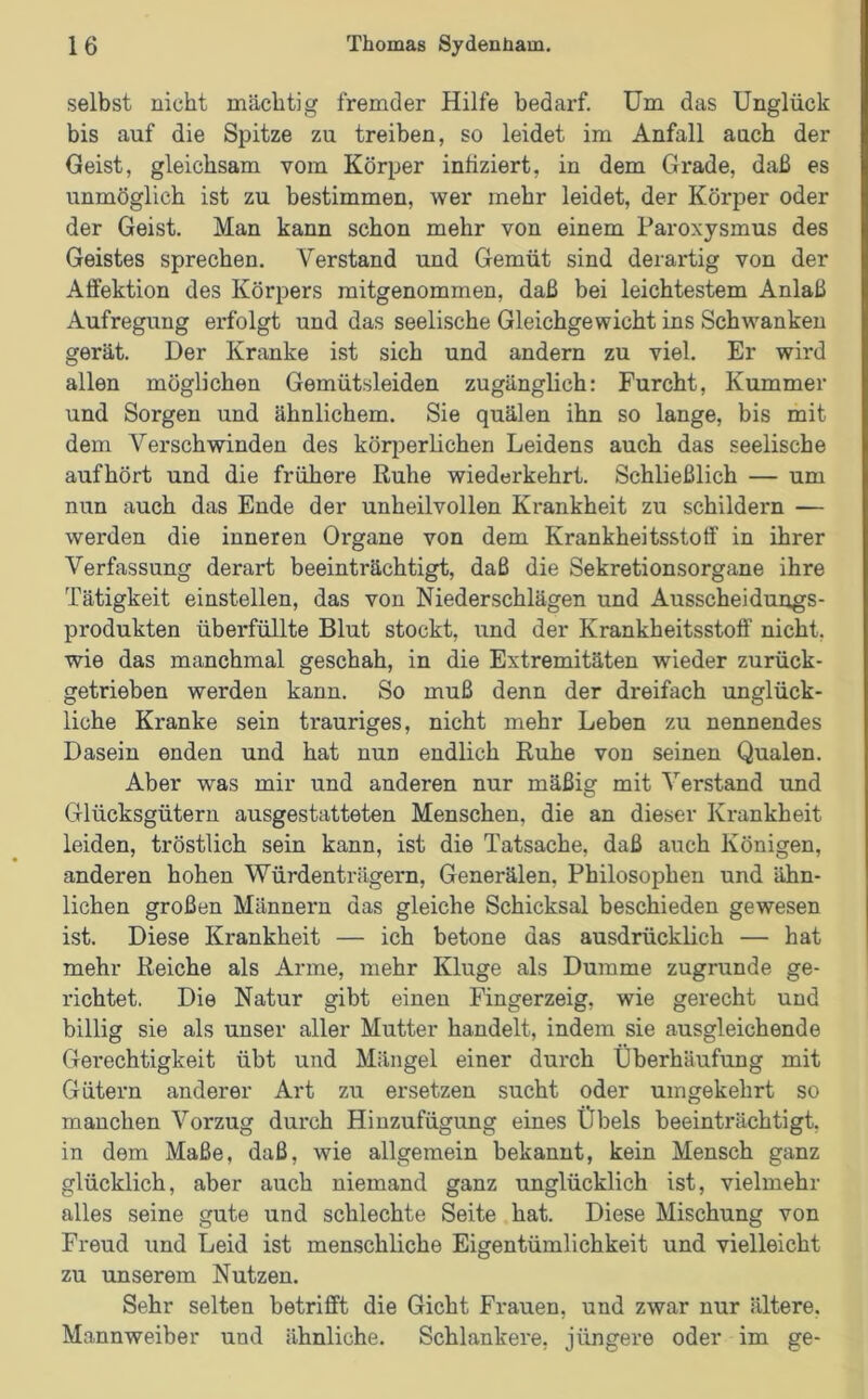 selbst nicht mächtig fremder Hilfe bedarf. Um das Unglück bis auf die Spitze zu treiben, so leidet im Anfall auch der Geist, gleichsam vom Körper infiziert, in dem Grade, daß es unmöglich ist zu bestimmen, wer mehr leidet, der Körper oder der Geist. Man kann schon mehr von einem Paroxysmus des Geistes sprechen. Verstand und Gemüt sind derartig von der Affektion des Körpers mitgenommen, daß bei leichtestem Anlaß Aufregung erfolgt und das seelische Gleichgewicht ins Schwanken gerät. Der Kranke ist sich und andern zu viel. Er wird allen möglichen Gemütsleiden zugänglich: Furcht, Kummer und Sorgen und ähnlichem. Sie quälen ihn so lange, bis mit dem Verschwinden des körperlichen Leidens auch das seelische aufhört und die frühere Ruhe wiederkehrt. Schließlich — um nun auch das Ende der unheilvollen Krankheit zu schildern — werden die inneren Organe von dem Krankheitsstotf in ihrer Verfassung derart beeinträchtigt, daß die Sekretionsorgane ihre Tätigkeit einstellen, das von Niederschlägen und Ausscheidungs- produkten überfüllte Blut stockt, und der Krankheitsstoff nicht, wie das manchmal geschah, in die Extremitäten wieder zurück- getrieben werden kann. So muß denn der dreifach unglück- liche Kranke sein trauriges, nicht mehr Leben zu nennendes Dasein enden und hat nun endlich Ruhe von seinen Qualen. Aber was mir und anderen nur mäßig mit Verstand und Glücksgütern ausgestatteten Menschen, die an dieser Krankheit leiden, tröstlich sein kann, ist die Tatsache, daß auch Königen, anderen hohen Würdenträgern, Generälen, Philosophen und ähn- lichen großen Männern das gleiche Schicksal beschieden gewesen ist. Diese Krankheit — ich betone das ausdrücklich — hat mehr Reiche als Arme, mehr Kluge als Dumme zugrunde ge- richtet. Die Natur gibt einen Fingerzeig, wie gerecht und billig sie als unser aller Mutter handelt, indem sie ausgleichende Gerechtigkeit übt und Mängel einer durch Überhäufung mit Gütern anderer Art zu ersetzen sucht oder umgekehrt so manchen Vorzug durch Hinzufügung eines Übels beeinträchtigt, in dem Maße, daß, wie allgemein bekannt, kein Mensch ganz glücklich, aber auch niemand ganz unglücklich ist, vielmehr alles seine gute und schlechte Seite hat. Diese Mischung von Freud und Leid ist menschliche Eigentümlichkeit und vielleicht zu unserem Nutzen. Sehr selten betrifft die Gicht Frauen, und zwar nur ältere. Mannweiber und ähnliche. Schlankere, jüngere oder im ge-