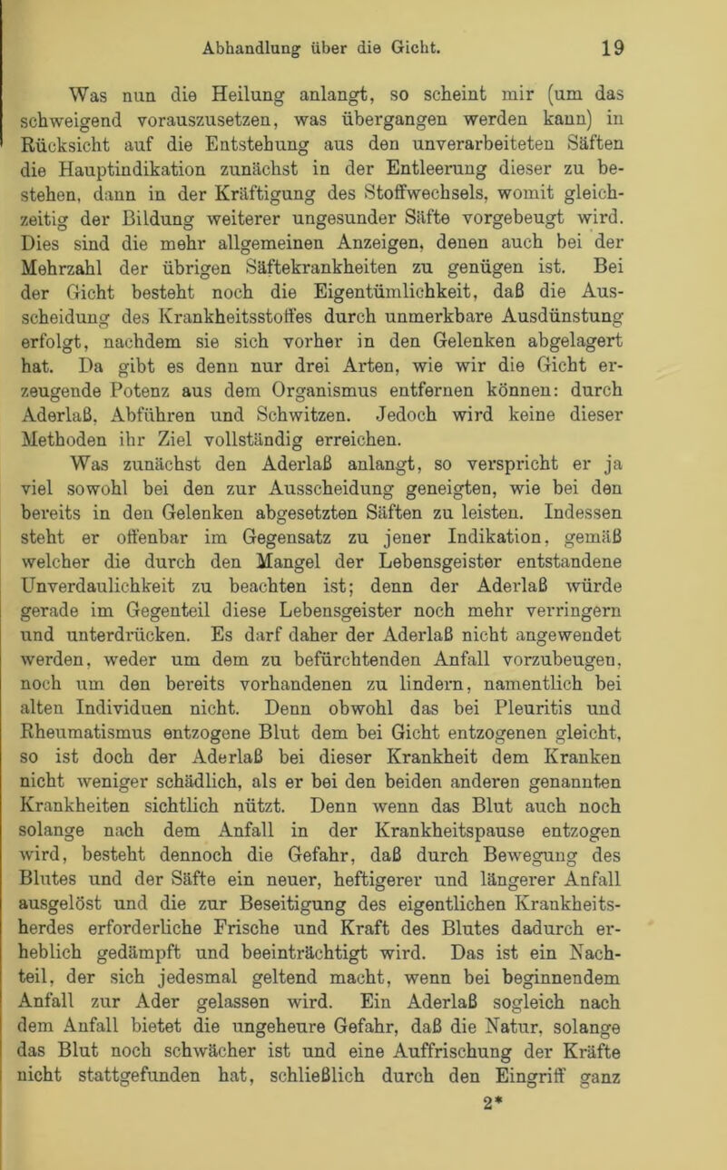 Was nun die Heilung anlangt, so scheint mir (um das schweigend vorauszusetzen, was übergangen werden kann) in Rücksicht auf die Entstehung aus den unverarbeiteten Säften die Hauptindikation zunächst in der Entleerung dieser zu be- stehen. dann in der Kräftigung des Stoffwechsels, womit gleich- zeitig der Bildung weiterer ungesunder Säfte vorgebeugt wird. Dies sind die mehr allgemeinen Anzeigen, denen auch bei der Mehrzahl der übrigen Säftekrankheiten zu genügen ist. Bei der Gicht besteht noch die Eigentümlichkeit, daß die Aus- scheidung des Krankheitsstoffes durch unmerkbare Ausdünstung erfolgt, nachdem sie sich vorher in den Gelenken abgelagert hat. Da gibt es denn nur drei Arten, wie wir die Gicht er- zeugende Potenz aus dem Organismus entfernen können: durch Aderlaß, Abführen und Schwitzen. Jedoch wird keine dieser Methoden ihr Ziel vollständig erreichen. Was zunächst den Aderlaß anlangt, so verspricht er ja viel sowohl bei den zur Ausscheidung geneigten, wie bei den bereits in den Gelenken abgesetzten Säften zu leisten. Indessen steht er offenbar im Gegensatz zu jener Indikation, gemäß welcher die durch den Mangel der Lebensgeister entstandene Unverdaulichkeit zu beachten ist; denn der Aderlaß würde gerade im Gegenteil diese Lebensgeister noch mehr verringern und unterdrücken. Es darf daher der Aderlaß nicht angewendet werden, weder um dem zu befürchtenden Anfall vorzubeugen, noch um den bereits vorhandenen zu lindern, namentlich bei alten Individuen nicht. Denn obwohl das bei Pleuritis und Rheumatismus entzogene Blut dem bei Gicht entzogenen gleicht, so ist doch der Aderlaß bei dieser Krankheit dem Kranken nicht weniger schädlich, als er bei den beiden anderen genannten Krankheiten sichtlich nützt. Denn wenn das Blut auch noch solange nach dem Anfall in der Krankheitspause entzogen wird, besteht dennoch die Gefahr, daß durch Bewegung des Blutes und der Säfte ein neuer, heftigerer und längerer Anfall ausgelöst und die zur Beseitigung des eigentlichen Krankheits- herdes erforderliche Frische und Kraft des Blutes dadurch er- heblich gedämpft und beeinträchtigt wird. Das ist ein Nach- teil, der sich jedesmal geltend macht, wenn bei beginnendem Anfall zur Ader gelassen wird. Ein Aderlaß sogleich nach dem Anfall bietet die ungeheure Gefahr, daß die Natur, solange das Blut noch schwächer ist und eine Auffrischung der Kräfte nicht stattgefunden hat, schließlich durch den Eingriff ganz 2*
