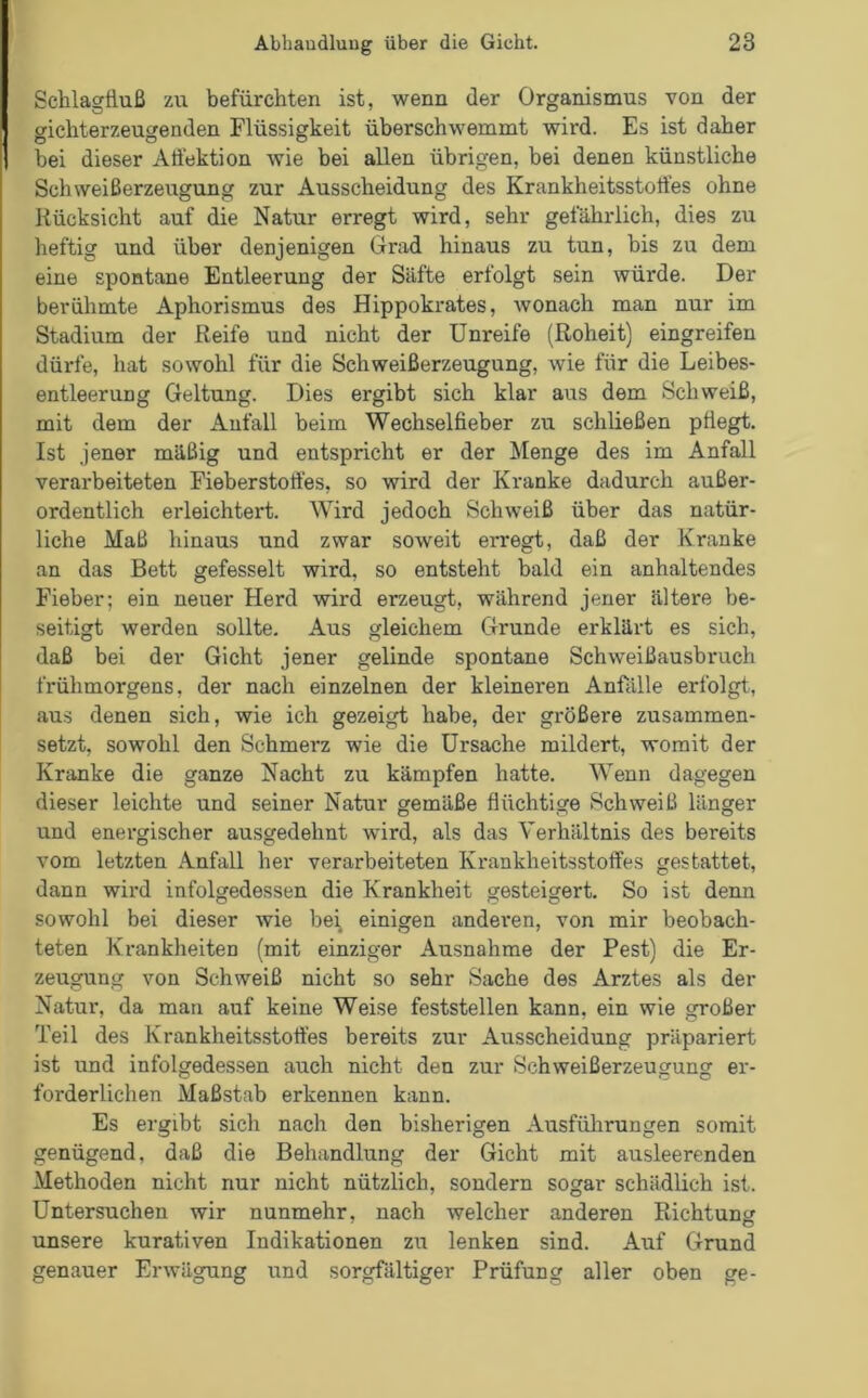 Schlagfluß zu befürchten ist, wenn der Organismus von der gichterzeugenden Flüssigkeit überschwemmt wird. Es ist daher bei dieser Afl'ektion wie bei allen übrigen, bei denen künstliche Schweißerzeugung zur Ausscheidung des Krankheitsstotfes ohne Rücksicht auf die Natur erregt wird, sehr gefährlich, dies zu heftig und über denjenigen Grad hinaus zu tun, bis zu dem eine spontane Entleerung der Säfte erfolgt sein würde. Der berühmte Aphorismus des Hippokrates, wonach man nur im Stadium der Reife und nicht der Unreife (Roheit) eingreifen dürfe, hat sowohl für die Schweißerzeugung, wie für die Leibes- entleerung Geltung. Dies ergibt sich klar aus dem Schweiß, mit dem der Anfall beim Wechselfieber zu schließen pflegt. Ist jener mäßig und entspricht er der Menge des im Anfall verarbeiteten Fieberstortes, so wird der Kranke dadurch außer- ordentlich erleichtert. Wird jedoch Schweiß über das natür- liche Maß hinaus und zwar soweit erregt, daß der Kranke an das Bett gefesselt wird, so entsteht bald ein anhaltendes Fieber; ein neuer Herd wird erzeugt, während jener ältere be- seitigt werden sollte. Aus gleichem Grunde erklärt es sich, daß bei der Gicht jener gelinde spontane Schweißausbruch frühmorgens, der nach einzelnen der kleineren Anfälle erfolgt, aus denen sich, wie ich gezeigt habe, der größere zusammen- setzt, sowohl den Schmerz wie die Ursache mildert, womit der Kranke die ganze Nacht zu kämpfen hatte. Wenn dagegen dieser leichte und seiner Natur gemäße flüchtige Schweiß länger und energischer ausgedehnt wird, als das Verhältnis des bereits vom letzten Anfall her verarbeiteten Krankheitsstoffes gestattet, dann wird infolgedessen die Krankheit gesteigert. So ist denn sowohl bei dieser wie bei einigen anderen, von mir beobach- teten Krankheiten (mit einziger Ausnahme der Pest) die Er- zeugung von Schweiß nicht so sehr Sache des Arztes als der Natur, da mau auf keine Weise feststellen kann, ein wie großer Teil des Krankheitsstoffes bereits zur Ausscheidung präpariert ist und infolgedessen auch nicht den zur Schweißerzeugung er- forderlichen Maßstab erkennen kann. Es ergibt sich nach den bisherigen Ausführungen somit genügend, daß die Behandlung der Gicht mit ausleerenden Methoden nicht nur nicht nützlich, sondern sogar schädlich ist. Untersuchen wir nunmehr, nach welcher anderen Richtung unsere kurativen Indikationen zu lenken sind. Auf Grund genauer Erwägung und sorgfältiger Prüfung aller oben ge-