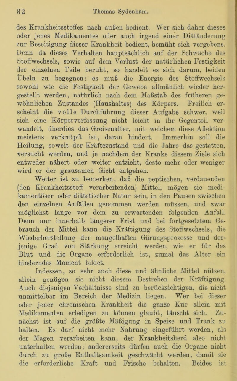 des Krankheitsstoffes nach außen bedient. Wer sich daher dieses oder jenes Medikamentes oder auch irgend einer Diätänderung zur Beseitigung dieser Krankheit bedient, bemüht sich vergebens. Denn da dieses Verhalten hauptsächlich auf der Schwäche des Stoffwechsels, sowie auf dem Verlust der natürlichen Festigkeit der einzelnen Teile beruht, so handelt es sich darum, beiden Übeln zu begegnen: es muß die Energie des Stoffwechsels sowohl wie die Festigkeit der Gewebe allmählich wieder her- gestellt werden, natürlich nach dem Maßstab des früheren ge- wöhnlichen Zustandes (Haushaltes) des Körpers. Freilich er- scheint die volle Durchführung dieser Aufgabe schwer, weil sich eine Körperverfassung nicht leicht in ihr Gegenteil ver- wandelt, üherdies das Greisenalter, mit welchem diese Affektion meistens verknüpft ist, daran hindert. Immerhin soll die Heilung, soweit der Kräftezustand und die Jahre das gestatten, versucht werden, und je nachdem der Kranke diesem Ziele sich entweder nähert oder weiter entzieht, desto mehr oder weniger wird er der grausamen Gicht entgehen. Weiter ist zu bemerken, daß die peptischen, verdauenden (den Krankheitsstoff verarbeitenden) Mittel, mögen sie medi- kamentöser oder diätetischer Natur sein, in den Pausen zwischen den einzelnen Anfällen genommen werden müssen, und zwar möglichst lange vor dem zu erwartenden folgenden Anfall. Denn nur innerhalb längerer Frist und bei fortgesetztem Ge- brauch der Mittel kann die Kräftigung des Stoffwechsels, die Wiederherstellung der mangelhaften Gärungsprozesse und der- jenige Grad von Stärkung erreicht werden, wie er für das Blut und die Organe erforderlich ist, zumal das Alter ein hinderndes Moment bildet. Indessen, so sehr auch diese und ähnliche Mittel nützen, allein genügen sie nicht diesem Bestreben der Kräftigung. Auch diejenigen Verhältnisse sind zu berücksichtigen, die nicht unmittelbar im Bereich der Medizin liegen. Wer bei dieser oder jener chronischen Krankheit die ganze Kur allein mit Medikamenten erledigen zu können glaubt, täuscht sich. Zu- nächst ist auf die größte Mäßigung in Speise und Trank zu halten. Es darf nicht mehr Nahrung eingeführt werden, als der Magen verarbeiten kann, der Krankheitsherd also nicht unterhalten werden; andererseits dürfen auch die Organe nicht durch zu große Enthaltsamkeit geschwächt werden, damit sie die erforderliche Kraft und Frische behalten. Beides ist