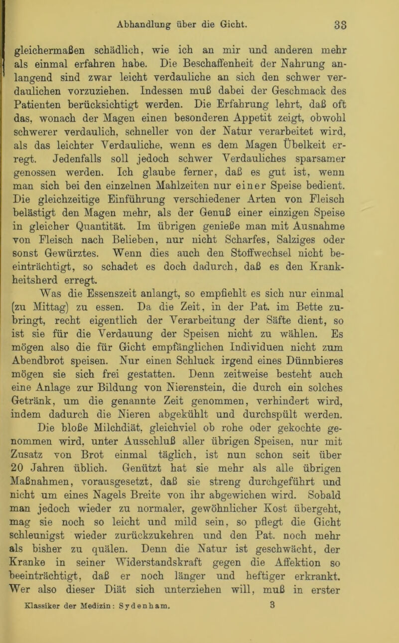 gleichermaßen schädlich, wie ich an mir und anderen mehr als einmal erfahren habe. Die Beschaffenheit der Nahrung an- langend sind zwar leicht verdauliche an sich den schwer ver- daulichen vorzuziehen. Indessen muß dabei der Geschmack des Patienten berücksichtigt werden. Die Erfahrung lehrt, daß oft das, wonach der Magen einen besonderen Appetit zeigt, obwohl schwerer verdaulich, schneller von der Natur verarbeitet wird, als das leichter Verdauliche, wenn es dem Magen Übelkeit er- regt. Jedenfalls soll jedoch schwer Verdauliches sparsamer genossen werden. Ich glaube ferner, daß es gut ist, wenn man sich bei den einzelnen Mahlzeiten nur einer Speise bedient. Die gleichzeitige Einführung verschiedener Arten von Fleisch belästigt den Magen mehr, als der Genuß einer einzigen Speise in gleicher Quantität. Im übrigen genieße man mit Ausnahme von Fleisch nach Belieben, nur nicht Scharfes, Salziges oder sonst Gewürztes. Wenn dies auch den Stoffwechsel nicht be- einträchtigt, so schadet es doch dadurch, daß es den Krank- heitsherd erregt. Was die Essenszeit anlangt, so empfiehlt es sich nur einmal (zu Mittag) zu essen. Da die Zeit, in der Pat. im Bette zu- bringt, recht eigentlich der Verarbeitung der Säfte dient, so ist sie für die Verdauung der Speisen nicht zu wählen. Es mögen also die für Gicht empfänglichen Individuen nicht zum Abendbrot speisen. Nur einen Schluck irgend eines Dünnbieres mögen sie sich frei gestatten. Denn zeitweise besteht auch eine Anlage zur Bildung von Nierenstein, die durch ein solches Getränk, um die genannte Zeit genommen, verhindert wird, indem dadurch die Nieren abgekühlt und durchspült werden. Die bloße Milchdiät, gleichviel ob rohe oder gekochte ge- nommen wird, unter Ausschluß aller übrigen Speisen, nur mit Zusatz von Brot einmal täglich, ist nun schon seit über 20 Jahren üblich. Genützt hat sie mehr als alle übrigen Maßnahmen, vorausgesetzt, daß sie streng durchgeführt und nicht um eines Nagels Breite von ihr abgewichen wird. Sobald man jedoch wieder zu normaler, gewöhnlicher Kost übergeht, mag sie noch so leicht und mild sein, so pflegt die Gicht schleunigst wieder zurückzukehren und den Pat. noch mehr als bisher zu quälen. Denn die Natur ist geschwächt, der Kranke in seiner Widerstandskraft gegen die Affektion so beeinträchtigt, daß er noch länger und heftiger erkrankt. Wer also dieser Diät sich unterziehen will, muß in erster Klassiker der Medizin: Sydenham. 3