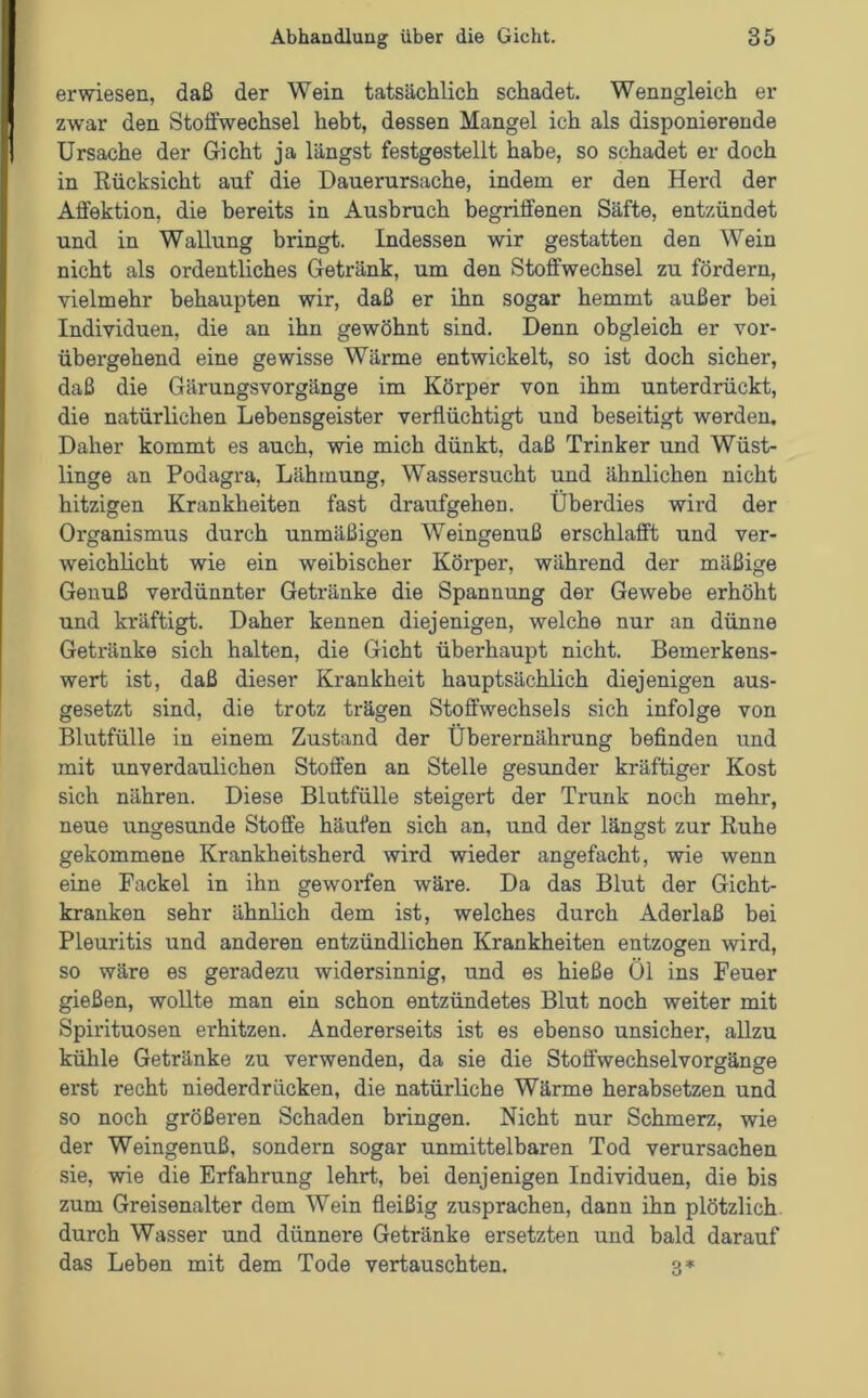 erwiesen, daß der Wein tatsächlich schadet. Wenngleich er zwar den Stoffwechsel hebt, dessen Mangel ich als disponierende Ursache der Gicht ja längst festgestellt habe, so schadet er doch in Rücksicht auf die Dauerursache, indem er den Herd der Affektion, die bereits in Ausbruch begriffenen Säfte, entzündet und in Wallung bringt. Indessen wir gestatten den Wein nicht als ordentliches Getränk, um den Stoffwechsel zu fördern, vielmehr behaupten wir, daß er ihn sogar hemmt außer bei Individuen, die an ihn gewöhnt sind. Denn obgleich er vor- übergehend eine gewisse Wärme entwickelt, so ist doch sicher, daß die Gärungsvorgänge im Körper von ihm unterdrückt, die natürlichen Lebensgeister verflüchtigt und beseitigt werden. Daher kommt es auch, wie mich dünkt, daß Trinker und Wüst- linge an Podagra, Lähmung, Wassersucht und ähnlichen nicht hitzigen Krankheiten fast draufgehen. Überdies wird der Organismus durch unmäßigen Weingenuß erschlafft und ver- weichlicht wie ein weibischer Körper, während der mäßige Genuß verdünnter Getränke die Spannung der Gewebe erhöht und kräftigt. Daher kennen diejenigen, welche nur an dünne Getränke sich halten, die Gicht überhaupt nicht. Bemerkens- wert ist, daß dieser Krankheit hauptsächlich diejenigen aus- gesetzt sind, die trotz trägen Stoffwechsels sich infolge von Blutfülle in einem Zustand der Überernährung befinden und mit unverdaulichen Stoffen an Stelle gesunder kräftiger Kost sich nähren. Diese Blutfülle steigert der Trunk noch mehr, neue ungesunde Stoffe häufen sich an, und der längst zur Ruhe gekommene Krankheitsherd wird wieder angefacht, wie wenn eine Fackel in ihn geworfen wäre. Da das Blut der Gicht- kranken sehr ähnlich dem ist, welches durch Aderlaß bei Pleuritis und anderen entzündlichen Krankheiten entzogen wird, so wäre es geradezu widersinnig, und es hieße Öl ins Feuer gießen, wollte man ein schon entzündetes Blut noch weiter mit Spirituosen erhitzen. Andererseits ist es ebenso unsicher, allzu kühle Getränke zu verwenden, da sie die Stoffwechselvorgänge erst recht niederdrücken, die natürliche Wärme herabsetzen und so noch größeren Schaden bringen. Nicht nur Schmerz, wie der Weingenuß, sondern sogar unmittelbaren Tod verursachen sie, wie die Erfahrung lehrt., bei denjenigen Individuen, die bis zum Greisenalter dem Wein fleißig zusprachen, dann ihn plötzlich durch Wasser und dünnere Getränke ersetzten und bald darauf das Leben mit dem Tode vertauschten. 3*