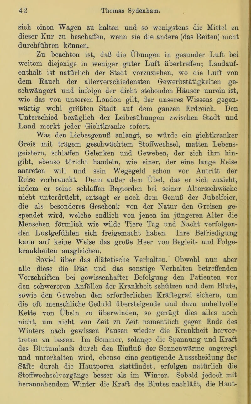 sich einen Wagen zu halten und so wenigstens die Mittel zu dieser Kur zu beschaffen, wenn sie die andere (das Reiten) nicht durchführen können. Zu beachten ist, daß die Übungen in gesunder Luft bei weitem diejenige in weniger guter Luft übertreffen; Landauf- enthalt ist natürlich der Stadt vorzuziehen, wo die Luft von dem Rauch der allerverschiedensten Gewerbstätigkeiten ge- schwängert und infolge der dicht stehenden Häuser unrein ist, wie das von unserem London gilt, der unseres Wissens gegen- wärtig wohl größten Stadt auf dem ganzen Erdreich. Den Unterschied bezüglich der Leibesübungen zwischen Stadt und Land merkt jeder Gichtkranke sofort. Was den Liebesgenuß anlangt, so würde ein gichtkranker Greis mit trägem geschwächtem Stoffwechsel, matten Lebens- geistern, schlaffen Gelenken und Geweben, der sich ihm hin- gibt, ebenso töricht handeln, wie einer, der eine lange Reise antreten will und sein Wegegeld schon vor Antritt der Reise verbraucht. Denn außer dem Übel, das er sich zuzieht, indem er seine schlaffen Begierden bei seiner Altersschwäche nicht unterdrückt, entsagt er noch dem Genuß der Jubelfeier, die als besonderes Geschenk von der Natur den Greisen ge- spendet wird, welche endlich von jenen im jüngeren Alter die Menschen förmlich wie wilde Tiere Tag und Nacht verfolgen- den Lustgefühlen sich freigemacht haben. Ihre Befriedigung kann auf keine Weise das große Heer von Begleit- und Folge- krankheiten ausgleichen. Soviel über das diätetische Verhalten. Obwohl nun aber alle diese die Diät und das sonstige Verhalten betreffenden Vorschriften bei gewissenhafter Befolgung den Patienten vor den schwereren Anfällen der Krankheit schützen und dem Blute, sowie den Geweben den erforderlichen Kräftegrad sichern, um die oft menschliche Geduld übersteigende und dazu unheilvolle Kette von Übeln zu überwinden, so genügt dies alles noch nicht, um nicht von Zeit zu Zeit namentlich gegen Ende des Winters nach gewissen Pausen wieder die Krankheit hervor- treten zu lassen. Im Sommer, solange die Spannung und Kraft des Blutumlaufs durch den Einfluß der Sonnenwärme angeregt und unterhalten wird, ebenso eine genügende Ausscheidung der Säfte durch die Hautporen stattfindet, erfolgen natürlich die Stoffwechselvorgänge besser als im Winter. Sobald jedoch mit herannahendem Winter die Kraft des Blutes nachläßt, die Haut-