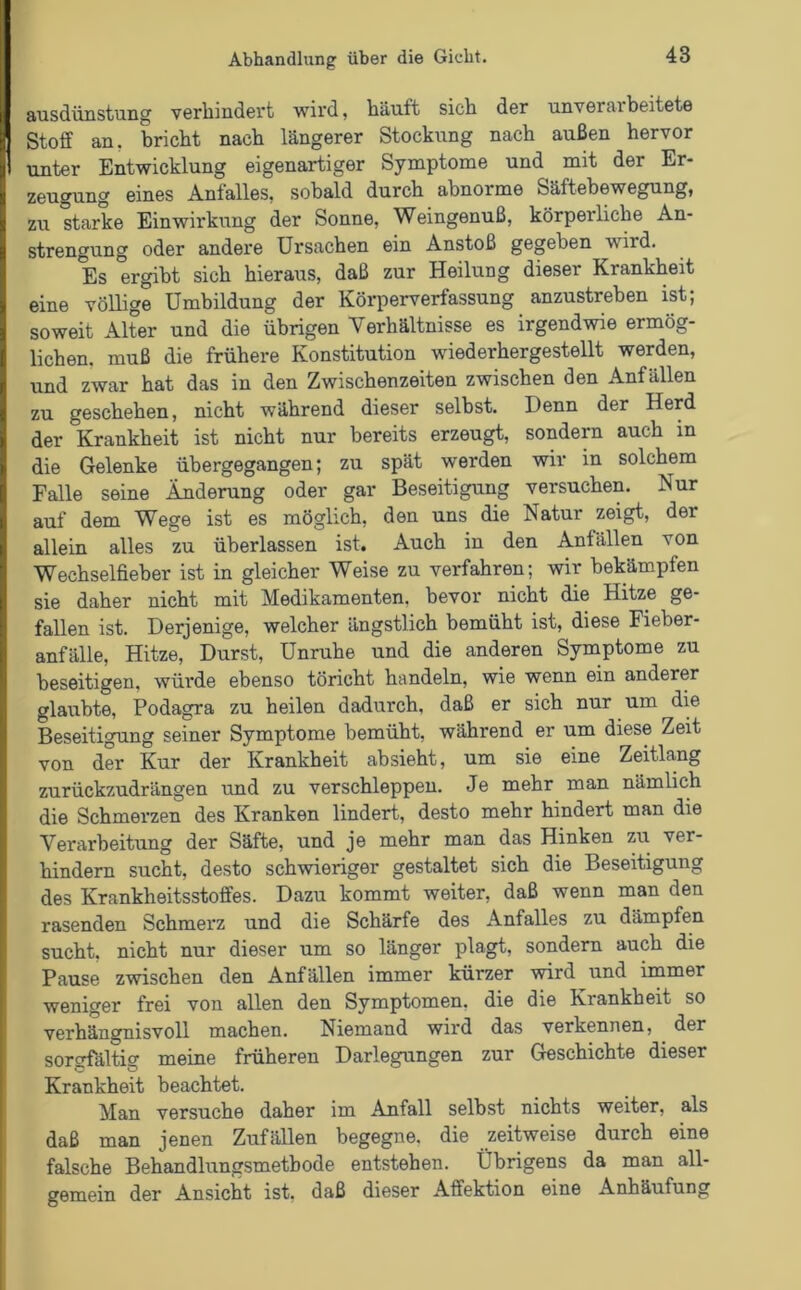 ausdünstung verhindert wird, häuft sich der unverarbeitete Stoff an. bricht nach längerer Stockung nach außen hervor unter Entwicklung eigenartiger Symptome und mit der Er- zeugung eines Anfalles, sobald durch abnorme Säftebewegung, zu starke Einwirkung der Sonne, Weingenuß, körperliche An- strengung oder andere Ursachen ein Anstoß gegeben wird. Es ergibt sich hieraus, daß zur Heilung dieser Krankheit eine völlige Umbildung der Körperverfassung anzustreben ist; soweit Alter und die übrigen Verhältnisse es irgendwie ermög- lichen. muß die frühere Konstitution wiederher ge stellt werden, und zwar hat das in den Zwischenzeiten zwischen den Anfällen zu geschehen, nicht während dieser selbst. Denn der Herd der Krankheit ist nicht nur bereits erzeugt, sondern auch in die Gelenke übergegangen; zu spät werden wir in solchem Falle seine Änderung oder gar Beseitigung versuchen. Nur auf dem Wege ist es möglich, den uns die Natur zeigt, der allein alles zu überlassen ist. Auch in den Anfällen von Wechselfieber ist in gleicher Weise zu verfahren; wir bekämpfen sie daher nicht mit Medikamenten, bevor nicht die Hitze ge- fallen ist. Derjenige, welcher ängstlich bemüht ist, diese Fieber- anfälle, Hitze, Durst, Unruhe und die anderen Symptome zu beseitigen, würde ebenso töricht handeln, wie wenn ein anderer glaubte, Podagra zu heilen dadurch, daß er sich nur um die Beseitigung seiner Symptome bemüht, während er um diese Zeit von der Kur der Krankheit absieht, um sie eine Zeitlang zurückzudrängen und zu verschleppen. Je mehr man nämlich die Schmerzen des Kranken lindert, desto mehr hindert man die Verarbeitung der Säfte, und je mehr man das Hinken zu ver- hindern sucht, desto schwieriger gestaltet sich die Beseitigung des Krankheitsstoffes. Dazu kommt weiter, daß wenn man den rasenden Schmerz und die Schärfe des Anfalles zu dämpfen sucht, nicht nur dieser um so länger plagt, sondern auch die Pause zwischen den Anfällen immer kürzer wird und immer weniger frei von allen den Symptomen, die die Krankheit so verhängnisvoll machen. Niemand wird das verkennen, der sorgfältig meine früheren Darlegungen zur Geschichte dieser Krankheit beachtet. Man versuche daher im Anfall selbst nichts weiter, als daß man jenen Zufällen begegne, die zeitweise durch eine falsche Behandlungsmethode entstehen. Übrigens da man all- gemein der Ansicht ist, daß dieser Affektion eine Anhäufung