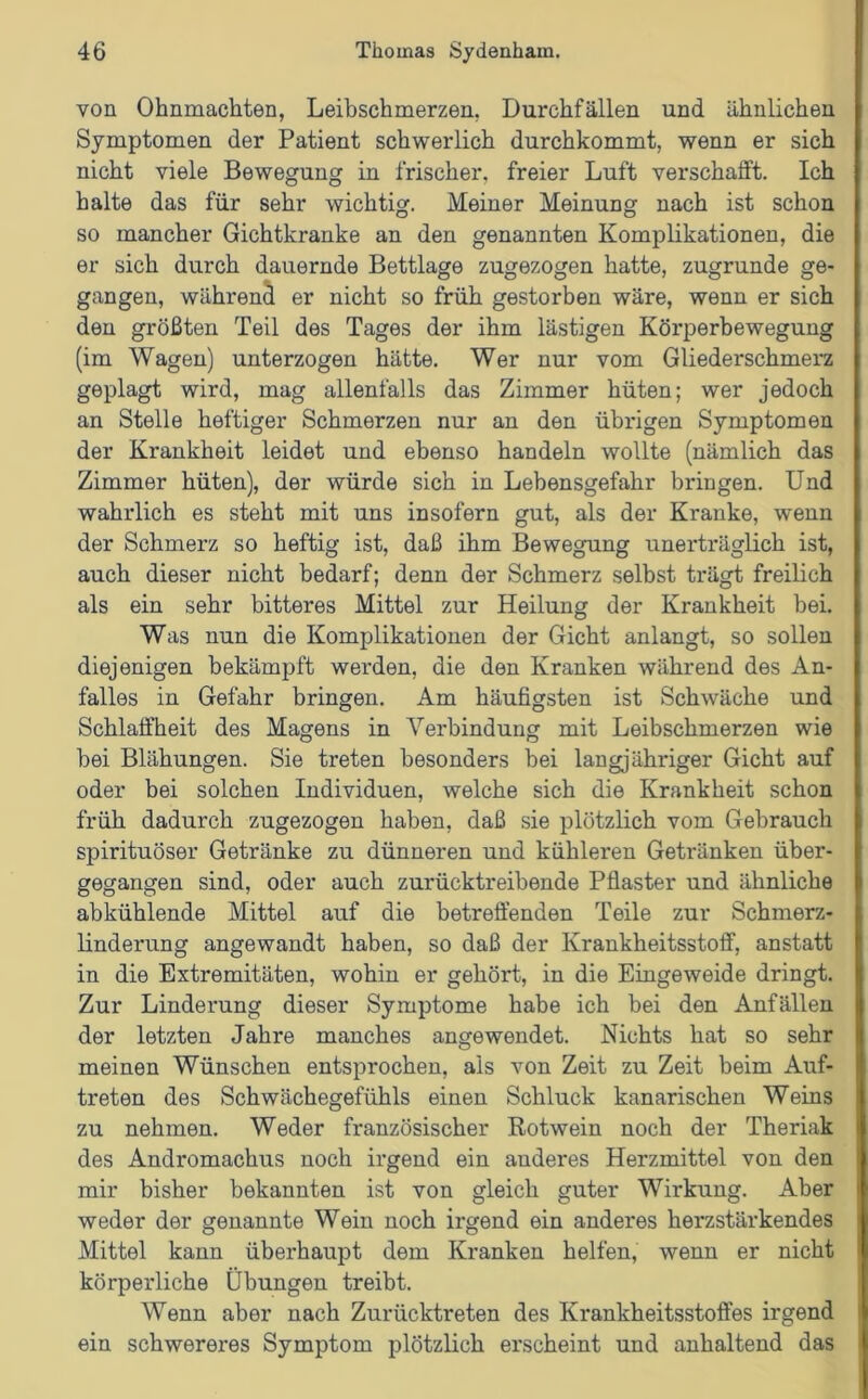 von Ohnmächten, Leibschmerzen. Durchfällen und ähnlichen Symptomen der Patient schwerlich durchkommt, wenn er sich nicht viele Bewegung in frischer, freier Luft verschafft. Ich halte das für sehr wichtig. Meiner Meinung nach ist schon so mancher Gichtkranke an den genannten Komplikationen, die er sich durch dauernde Bettlage zugezogen hatte, zugrunde ge- gangen, während er nicht so früh gestorben wäre, wenn er sich den größten Teil des Tages der ihm lästigen Körperbewegung (im Wagen) unterzogen hätte. Wer nur vom Gliederschmerz geplagt wird, mag allenfalls das Zimmer hüten; wer jedoch an Stelle heftiger Schmerzen nur an den übrigen Symptomen der Krankheit leidet und ebenso handeln wollte (nämlich das Zimmer hüten), der würde sich in Lebensgefahr bringen. Und wahrlich es steht mit uns insofern gut, als der Kranke, wenn der Schmerz so heftig ist, daß ihm Bewegung unerträglich ist, auch dieser nicht bedarf; denn der Schmerz selbst trägt freilich als ein sehr bitteres Mittel zur Heilung der Krankheit bei. Was nun die Komplikationen der Gicht anlangt, so sollen diejenigen bekämpft werden, die den Kranken während des An- falles in Gefahr bringen. Am häufigsten ist Schwäche und Schlaffheit des Magens in Verbindung mit Leibschmerzen wie bei Blähungen. Sie treten besonders bei langjähriger Gicht auf oder bei solchen Individuen, welche sich die Krankheit schon früh dadurch zugezogen haben, daß sie plötzlich vom Gebrauch spirituöser Getränke zu dünneren und kühleren Getränken über- gegangen sind, oder auch zurücktreibende Pflaster und ähnliche abkühlende Mittel auf die betreffenden Teile zur Schmerz- linderung angewandt haben, so daß der Krankheitsstoff, anstatt in die Extremitäten, wohin er gehört, in die Eingeweide dringt. Zur Linderung dieser Symptome habe ich bei den Anfällen der letzten Jahre manches angewendet. Nichts hat so sehr meinen Wünschen entsprochen, als von Zeit zu Zeit beim Auf- treten des Schwächegefühls einen Schluck kanarischen Weins zu nehmen. Weder französischer Rotwein noch der Theriak des Andromachus noch irgend ein anderes Herzmittel von den mir bisher bekannten ist von gleich guter Wirkung. Aber weder der genannte Wein noch irgend ein anderes herzstärkendes Mittel kann überhaupt dem Kranken helfen, wenn er nicht körperliche Übungen treibt. AYenn aber nach Zurücktreten des Krankheitsstoffes irgend ein schwereres Symptom plötzlich erscheint und anhaltend das