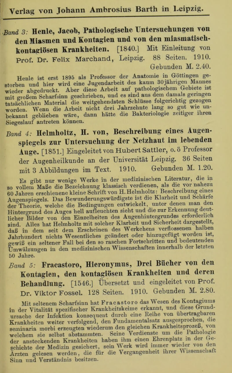 ■Band 3: Henle, Jacob, Pathologische Untersuchungen yoii den Miasmen und Kontagien und yoii den miasmatisch- kontagiösen Krankheiten. [1840.] Mit Einleitung von Prof. Dr. Felix Marchand, Leipzig. 88 Seiten. 1910. Gebunden M. 2.40. Henle ist erst 1895 als Professor der Anatomie in Göttinnen ge- storben und hier wird eine Jugendarbeit des kaum 30jährigen Mannes wieder abgedruckt. Aber diese Arbeit auf pathologischem Gebiete ist mit großem Scharfsinn geschrieben, und es sind aus dem damals geringen tatsächlichen Material die weitgehendsten Schlüsse folgerichtig gezogen worden. Wenn die Arbeit nicht drei Jahrzehnte lang so gut wie un- bekannt geblieben wäre, dann hätte die Bakteriologie zeitiger ihren Siegeslauf antreten können. Band 4: Helmholtz, H. von, Beschreibung eines Augen- spiegels zur Untersuchung der Netzhaut im lebenden Auge. [1851.] Eingeleitet von Hubert Sattler, o.ö Professor der Augenheilkunde an der Universität Leipzig. 36 Seiten mit 3 Abbildungen im Text. 1910. Gebunden M. 1.20. Es gibt nur wenige Werke in der medizinischen Literatur, die in so vollem Maße die Bezeichnung klassisch verdienen, als die vor nahezu 60 Jahren erschienene kleine Schrift von PI.Helmholtz: Beschreibung eines Augenspiegels. Das Bewunderungswürdigste ist die Klarheit und Scharte der Theorie, welche die Bedingungen entwickelt, unter denen man den Hintergrund des Auges hell aufleuchten sieht und die zur Erkennung deut- licher Bilder von den Einzelheiten des Augenhintergrundes erforderlich sind. Alles hat Helmholtz mit solcher Klarheit und Sicherheit dargestellt, daß in dem seit dem Erscheinen des Werkchens verflossenen halben Jahrhundert nichts Wesentliches geändert oder hinzugefügt worden ist, gewiß ein seltener Fall bei den so raschen Fortschritten und bedeutenden Umwälzungen in den medizinischen Wissenschaften innerhalb der letzten 50 Jahre. Band 5: Fracastoro, Hieronymus, Drei Biicbcr yoii den Kontagien, den kontagiösen Krankheiten und deren Behandlung. [1546.] Übersetzt und eingeleitet von Prof. Dr. Viktor Fossel. 128 Seiten. 1910. Gebunden M. 2.80. Mit seltenem Scharfsinn hat Fracastoro das Wesen des Kontagiums in der Vitalität spezifischer Krankheitskeime erkannt, und diese Grund- ursache der Infektion konsequent durch eine Reihe von übertragbaren Krankheiten weiter verfolgend, den Fundamentalsatz ausgesprochen, le seminaria morbi erzeugten wiederum den gleichen Krankheitsprozeß, von welchem sie selbst abstammten. Seine Verdienste um die 1 athologie der ansteckenden Krankheiten haben ihm einen Ehrenplatz in der Ge- schichte der Medizin gesichert, sein Werk wird immer wieder von den Ärzten gelesen werden, die für die Vergangenheit ihrer V lssensclmtt Sinn und Verständnis besitzen.