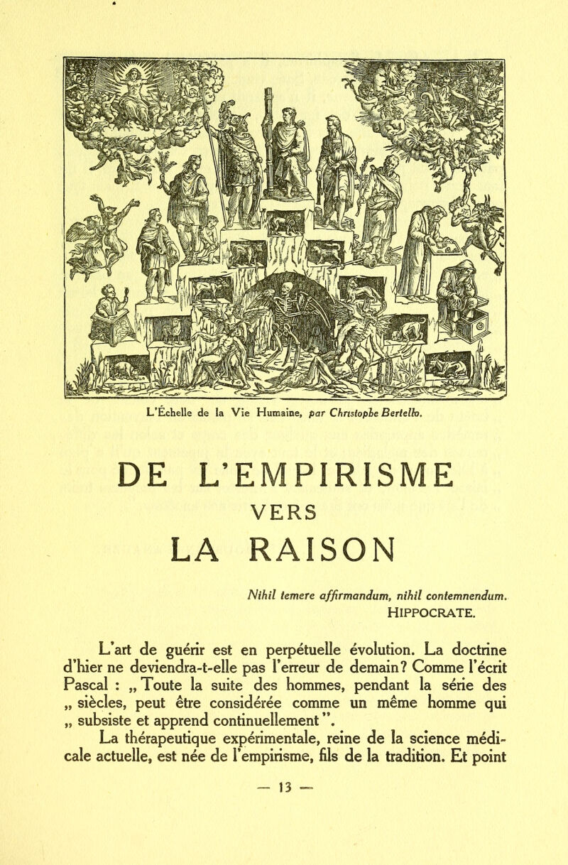 L’Échelle de la Vie Humaine, par Christophe Bertelh, DE L’EMPIRISME VERS LA RAISON N ih il temere affirmandum, nihil contemnendum, HIPPOCRATE. L’art de guérir est en perpétuelle évolution. La doctrine d’hier ne deviendra-t-elle pas l’erreur de demain? Comme l’écrit Pascal : „ Toute la suite des hommes, pendant la série des „ siècles, peut être considérée comme un même homme qui „ subsiste et apprend continuellement La thérapeutique expérimentale, reine de la science médi- cale actuelle, est née de l’empirisme, fils de la tradition. Et point