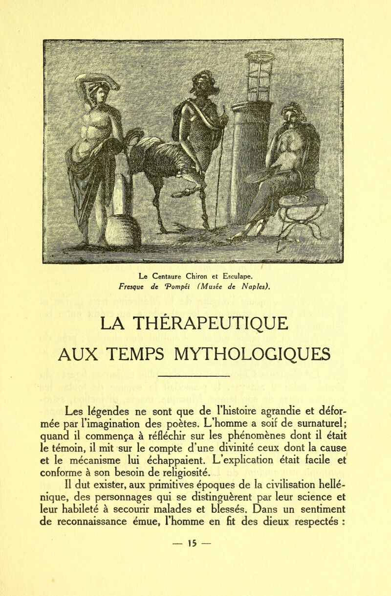 Le Centaure Chiron et Esculape. Fresque de ‘Pompéi (Musée de Naples), LA THÉRAPEUTIQUE AUX TEMPS MYTHOLOGIQUES Les légendes ne sont que de l’histoire agrandie et défor- mée par l’imagination des poètes. L’homme a soif de surnaturel ; quand il commença à réfléchir sur les phénomènes dont il était le témoin» il mit sur le compte d’une divinité ceux dont la cause et le mécanisme lui échappaient. L’explication était facile et conforme à son besoin de religiosité. 11 dut exister, aux primitives époques de la civilisation hellé- nique, des personnages qui se distinguèrent par leur science et leur habileté à secourir malades et blessés. Dans un sentiment de reconnaissance émue, l’homme en fit des dieux respectés :