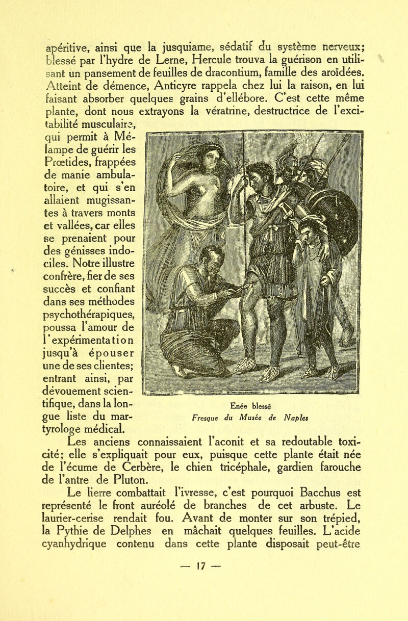 apéritive, ainsi que la jusquiame, sédatif du système nerveux; blessé par l’hydre de Lerne, Hercule trouva la guérison en utili- sant un pansement de feuilles de dracontium, famille des aroïdées. Atteint de démence, Anticyre rappela chez lui la raison, en lui faisant absorber quelques grains d’ellébore. C’est cette même plante, dont nous extrayons la vératrine, destructrice de l’exci- tabilité musculaire, qui permit à Mé- lampe de guérir les Prœtides, frappées de manie ambula- toire, et qui s’en allaient mugissan- tes à travers monts et vallées, car elles se prenaient pour des génisses indo- ciles. Notre illustre confrère, fier de ses succès et confiant dans ses méthodes psy chothérapiq ues, poussa l’amour de 1 ’ expérimenta t i o n jusqu’à épouser une de ses clientes; entrant ainsi, par dévouement scien- tifique, dans la lon- gue liste du mar- tyrologe médical. Les anciens connaissaient l’aconit et sa redoutable toxi- cité; elle s’expliquait pour eux, puisque cette plante était née de l’écume de Cerbère, le chien tricéphale, gardien farouche de l’antre de Pluton. Le lierre combattait l’ivresse, c’est pourquoi Bacchus est représenté le front auréolé de branches de cet arbuste. Le laurier-cerise rendait fou. Avant de monter sur son trépied, la Pythie de Delphes en mâchait quelques feuilles. L’acide cyanhydrique contenu dans cette plante disposait peut-être Enée blessé Fresque du Musée de Naples
