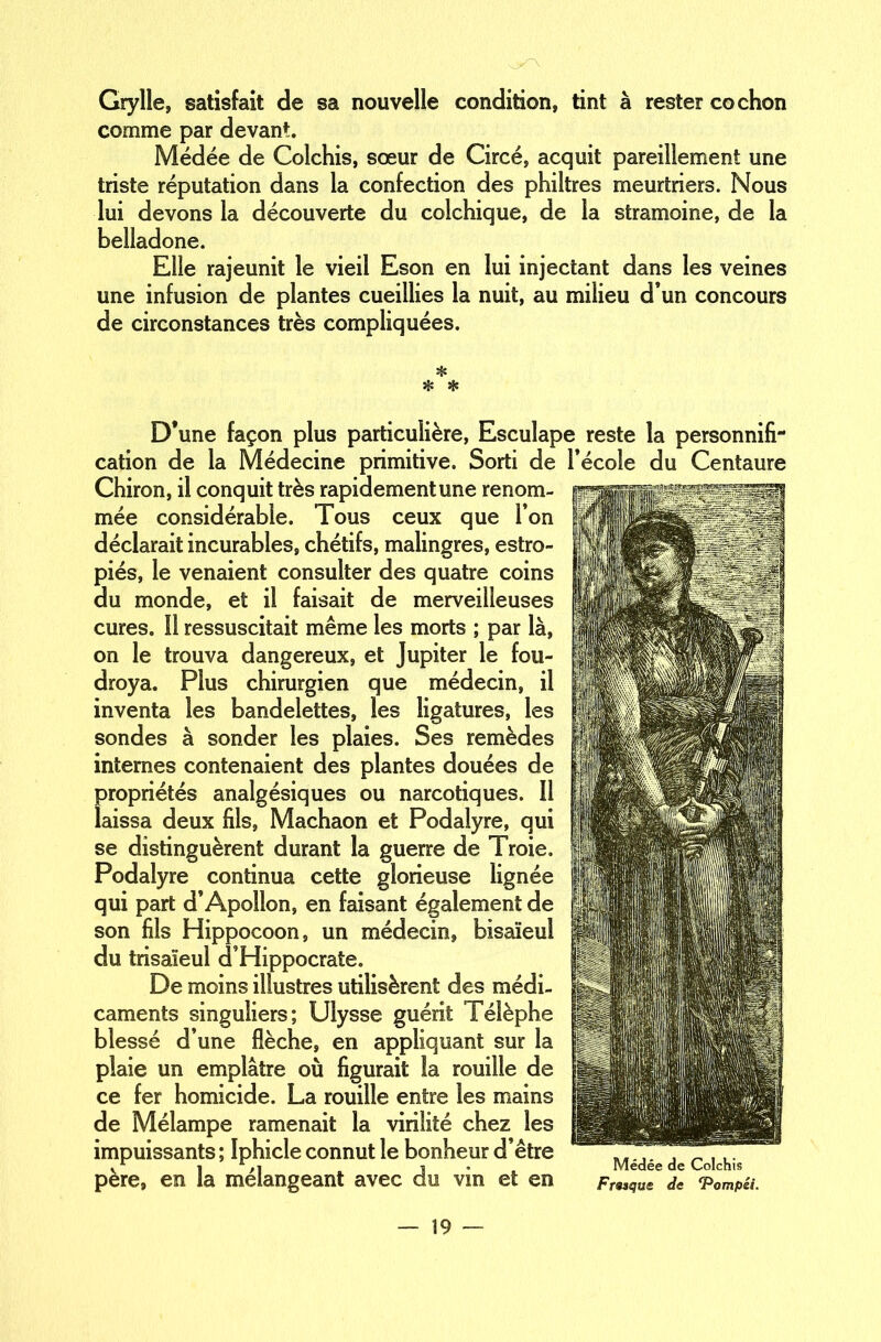 Grylle, satisfait de sa nouvelle condition, tint à rester cochon comme par devant. Médée de Colchis, sœur de Circe, acquit pareillement une triste réputation dans la confection des philtres meurtriers. Nous lui devons la découverte du colchique, de la stramoine, de la belladone. Elle rajeunit le vieil Eson en lui injectant dans les veines une infusion de plantes cueillies la nuit, au milieu d’un concours de circonstances très compliquées. ❖ ❖ * D’une façon plus particulière, Esculape reste la personnifi- cation de la Médecine primitive. Sorti de l’école du Centaure Chiron, il conquit très rapidement une renom- mée considérable. Tous ceux que l’on déclarait incurables, chétifs, malingres, estro- piés, le venaient consulter des quatre coins du monde, et il faisait de merveilleuses cures. 11 ressuscitait même les morts ; par là, on le trouva dangereux, et Jupiter le fou- droya. Plus chirurgien que médecin, il inventa les bandelettes, les ligatures, les sondes à sonder les plaies. Ses remèdes internes contenaient des plantes douées de propriétés analgésiques ou narcotiques. Il laissa deux fils, Machaon et Podalyre, qui se distinguèrent durant la guerre de Troie. Podalyre continua cette glorieuse lignée qui part d’Apollon, en faisant également de son fils Hippocoon, un médecin, bisaïeul du trisaïeul d’Hippocrate. De moins illustres utilisèrent des médi- caments singuliers; Ulysse guérit Télèphe blessé d’une flèche, en appliquant sur la plaie un emplâtre où figurait la rouille de ce fer homicide. La rouille entre les mains de Mélampe ramenait la virilité chez les impuissants ; îphicle connut le bonheur d’être . _.,. . _ ,,. I ,1 I Medee de Colchis père, en la mélangeant avec du vin et en Fwque de ‘Pompés.