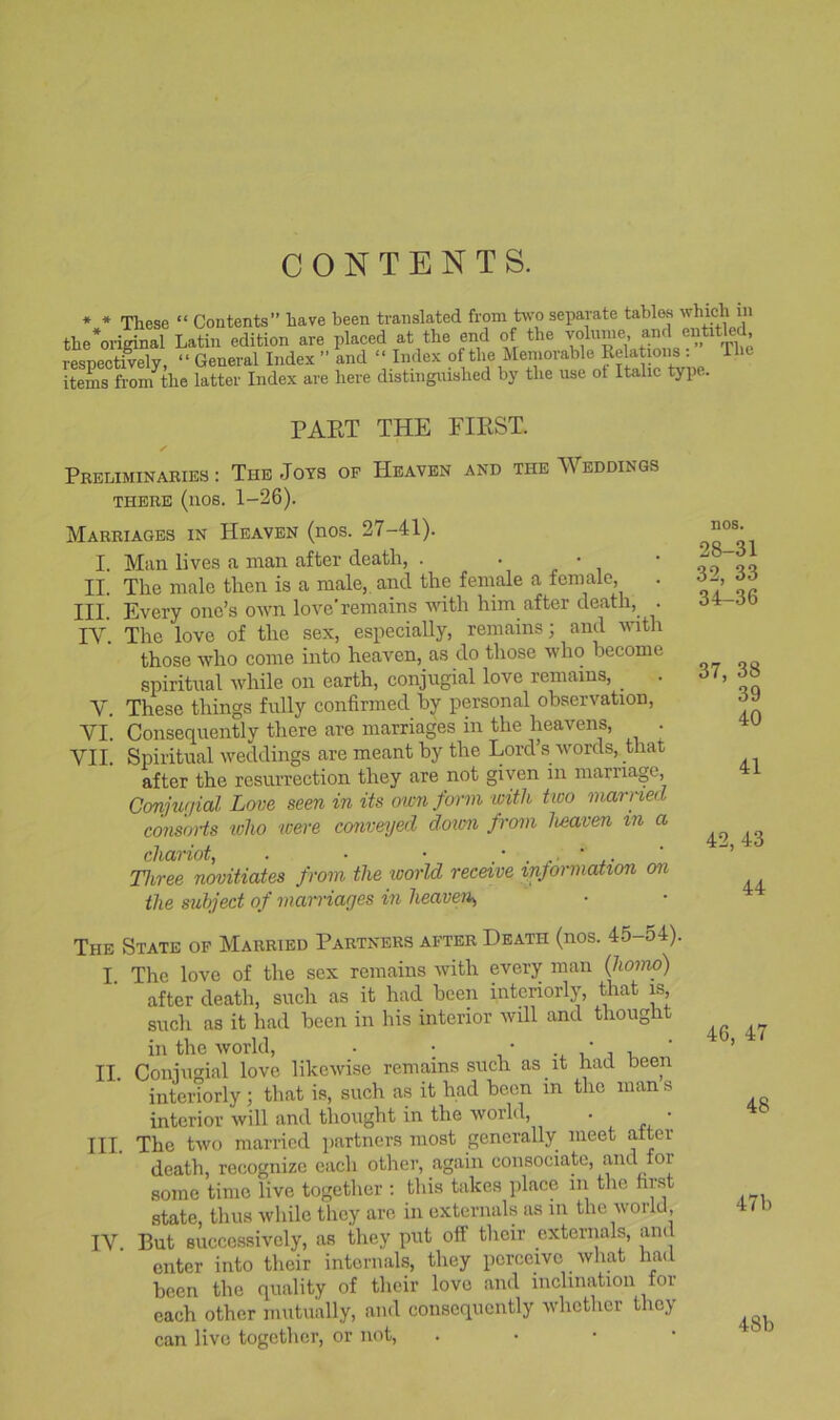 CONTENTS. * * These “ Contents” have been translated from bvo separate tables which in the*oridnal Latin edition are placed at the end of the volume and entitled respectively, “ General Index ” and “ Index of the Memorable Relations ; Tht items from^the latter Index are here distinguished by the use ot Italic type. PAET THE FIRST. Preliminaries : The Jots of Heaven and the Weddings THERE (nos. 1-26). Marriages in Heaven (nos. 27-41). I. Man lives a man after death, . . ■ • II. The male then is a male,, and the female a female, . III. Every one’s own love’remains Avith him after death, . IV. The love of the sex, especially, remains; and with those who come into heaven, as do those who become spiritual ivhile on earth, conjugial love remains, V. These things fully confirmed by personal observation, VI. Consequently there are marriages in the heavens, . VII. Spiritual weddings are meant by the Lord’s ivords, that after the resurrection they are not given in marriage, Conjtu/ial Love seen in its oivn form with two married consoHs who were conveyed doicn from heaven in a chariot, . • • ±- Three novitiates from the world receive inprmation on the subject of mairiages in heaven, nos. 28-31 32, 33 34-36 37, 38 39 40 41 42, 43 44 The State of Married Partners after Death (nos. 45-54). I The love of the sex remains with every man {homo) after death, such as it had been interiorly, that is such as it had been in his interior will and thouglit in the world, • ; • ‘ j i ' II. Coniimial love likewise remains such as it had been inteilorly ; that is, such as it had been in the man s interior will and tlioiight in the world, . • III. The two married partners most generally meet alter death, recognize each other, again consociate, and for some time live together ; this takes place in the first state, thus while they are in externals as in the ivorld, IV. But successively, as they put off their externals, and enter into their internals, they perceive what had been the quality of their love and inclination for each other mutually, and consequently ivlicthcr they can live together, or not, . • ■ •