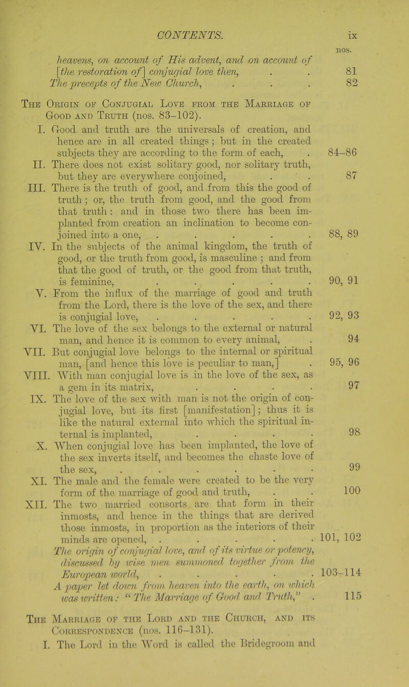 heavens, on account of His advent, and on account of [the restoration o/] conjurjial love then. The precepts of the New Church, The Origin of Conjugial Love from the Marriage of Good and Truth (nos. 83-102). I. Good and truth are the universals of creation, and hence are in all created things; hut in the created subjects they are according to the form of each, II. Tliere does not exist solitary good, nor solitary truth, but they are everywhere conjoined, III. There is the truth of good, and from this the good of truth ; or, the truth from good, and the good from that trutli: and in those two there has been im- planteil from creation an inclination to become con- joined into a one, ..... IV. In the subjects of the animal kingdom, the truth of good, or the truth from good, is masculine ; and from that the good of truth, or the good from that truth, is feminine, ..... V. From the influx of the marriage of good and truth from the Lord, there is the love of the sex, and there is conjugial love, ..... VI. The love of the sex belongs to the external or natural man, and hence it is common to every animal, VII. Lut conjugial love belongs to the internal or spiritual man, [and hence this love is peculiar to man,] VIII. Witli man conjugial love is in the love of the sex, as a gem in its matrix, .... IX. Tlie love of the sex with man is not the origin of con- jugial love, but its first [manifestation]; thus it is like the natural external into wliich the spiritual in- ternal is implanted, . . . • X. AVhen conjugial love has been imiflanted, the love of the sex inverts itself, and becomes the chaste love of the sex, ...... XI. The male and the female were created to be the very form of the marriage of good and truth, XII. The two married consorts arc that form in their inmosts, and hence in the tilings that are derived tliose inmosts, in proportion as the interiors of their minds arc opened, . . . . • The onfjin of amjwjial love, and of its iriHue or potmcy, discussed hi/ wise men summoned tof/ether from the European world, ..... A paper let down from heaven into the earth, on which teas written: The Marriai/e of Good and Truth,” The Marriage of the Lord and the Church, and its Correspondence (nos. 116-131). I. The Loril in tlie AVord is called tlic llridegroom and nos. 81 82 84-86 87 88, 89 90, 91 92, 93 94 95, 96 97 98 99 100 101, 102 10.3-114 115