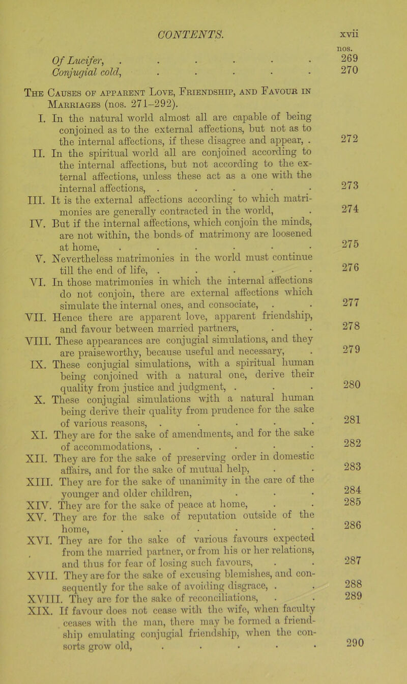 Of Lucifer, Conjucjial cold, ..... The Causes op apparent Love, Friendship, and Favour in Marriages (nos. 271-292). I. In the natural world almost all are capable of being conjoined as to the external affections, but not as to the internal affections, if these disagree and appear, . II. In the spiritual world all are conjoined according to the internal affections, but not according to the ex- ternal affections, unless these act as a one with the internal affections, . III. It is the external affections according to which matri- monies are generally contracted in the world, IV. But if the internal affections, which conjoin the minds, are not within, the bonds- of matrimony are loosened at home, . . . • • _ • V. Nevertheless matrimonies in the world must continue till the end of life, . . . • _ • VI. In those matrimonies in which the internal affections do not conjoin, there are external affections which simulate the internal ones, and consociate, VII. Hence there are apparent love, apparent friendship, and favour between married partners, VIII. These appearances are conjugial simulations, and they are praiseworthy, because useful and necessary, IX. These conjugial simulations, with a spiritual human being conjoined with a natural one, derive their quality from justice and judgment, . X. These conjugial simulations with a natui’al human being derive their quality from prudence for the sake of various reasons, . . . • • XI. They are for the sake of amendments, and for the sake of accommodations, . XII. They are for the sake of preserving order in domestic affairs, and for the sake of mutual help, XIII. They are for the sake of unanimity in the care of the younger and older children, XIV. They are for the sake of peace at home, XV. They are for the sake of reputation outside of the home, ...••• XVI. They are for the sake of various favours expected from the married partner, or from his or her relations, and thus for fear of losing such favours, XVII. They are for the sake of excusing blemishes, and con- sequently for the sake of avoiding disgrace, . XVII I. They are for the .sake of reconciliations, XIX. If favour docs not cease witli the wife, when faculty ceases with tlie man, there may V)o formed a friend- ship emvdating conjugial friendship, when the con- sorts grow old, . . . . • nos. 269 270 272 273 274 275 276 277 278 279 280 281 282 283 284 285 286 287 288 289 290