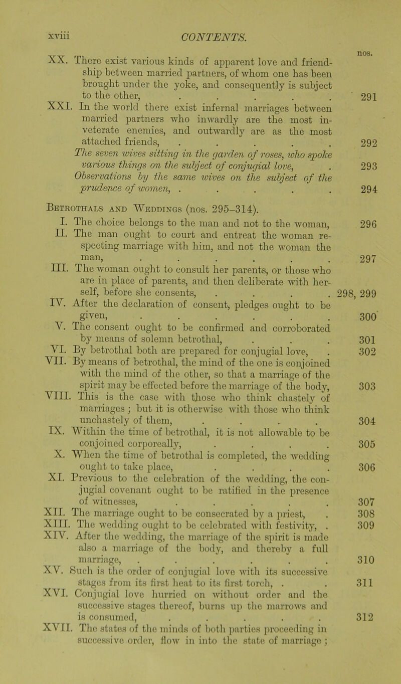 XX. There exist various kinds of apparent love and friend- ship between married partners, of whom one has been brought under the yoke, and consequently is subiect to the other, . . . . . 291 XXI. In the world there exist infernal marriages betAveen married partners who inwardly are the most in- veterate enemies, and outwardly are as the most attached friends, ..... 292 TIlg seven wives sitting in the garden of roses, who spohe various things on the subject of conjugial love, . 293 Observations by the same wives on the subject of the prudence of women, ..... 294 Betrothals and Weddings (nos. 295-314). I. Tlie choice belongs to the man and not to the woman, 296 II. The man ought to court and entreat the woman re- specting marriage with him, and not the woman the man, ...... 297 III. The woman ought to consult her parents, or those who are in place of parents, and then deliberate with her- self, before she consents, .... 298, 299 IV. After the declaration of consent, pledges ought to be given, ...... 300 V. The consent ought to be confirmed and corroborated by means of solemn betrothal, . . . 301 VI. By betrothal both are prepared for conjugial love, . 302 VII. By means of betrothal, the mind of the one is conjoined with the mind of the other, so that a marriage of the spirit may be effected before the marriage of the body, 303 VIII. This is the case with those who think chastely of marriages ; but it is otherwise with those who think unchastely of them, .... 304 IX. Within the time of betrothal, it is not alloAvable to be conjoined corporeally, .... 305 X. Wlien the time of betrothal is completed, the wedding ought to take place, .... 306 XI. Previous to the celebration of the wedding, the con- jugial covenant ought to be ratified in the presence of witnesses, ..... 307 XII. Tlie marriage ought to be consecrated by a jiriest, . 308 XIII. The wedding ouglit to be celebrated with festivity, . 309 XIV. After the wedding, tlie marriage of the spirit is made also a marriage of the body, and thereby a full marriage, . . . . . . 310 XV. Sueli is tlie order of conjugial love with its successive stages from its first heat to its finst torcli, . . 311 XVI. Conjugial love liurricd on witliout order and tlie successive stages thereof, burns uj) the marrows and is consumed, . . . . . 312 XVII. The states of the minds of both parties iirocecding in successive order, flow in into the state of marriage;