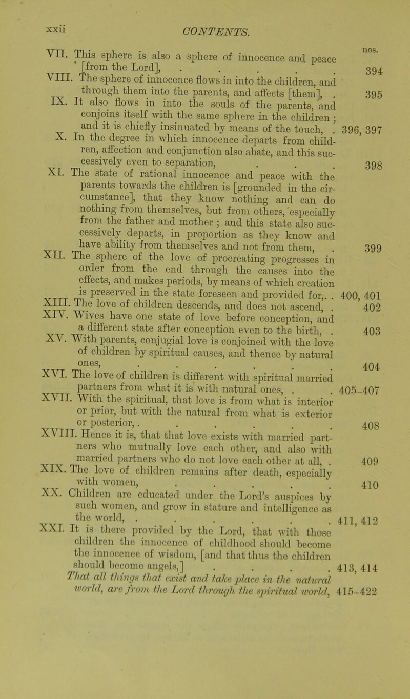 VII. VIII. IX. a sphere of innocence and peace XL This sphere is also [from the Lord], The sphere of innocence flows in into the children, and through them into the parents, and affects [them]. It also flows in into the souls of the parents, and conjoins itself with the same sphere in the children ; and it is chiefly insinuated by means of the touch. In the degree in which innocence departs from child- ren, affection and conjunction also abate, and this suc- cessively even to separation. The state of rational innocence and peace with the parents towards the children is [grounded in the cir- cumstance], that they know nothing and can do nothing from themselves, but from others, 'especially from the father and mother ; and this state also suc- cessively departs, in proportion as they know and have ability from themselves and not from them, XII. The sj)here of the love of procreating progresses in order from the end through the causes into the effects, and makes periods, by means of which creation is preserved in the state foreseen and provided for,. . XIII. The love of children descends, and does not ascend, • Wives have one state of love before conception, and a different state after conception even to the birth. With parents, conjugial love is conjomed with the love of children by spiritual causes, and thence by natural ones, • . . . XVI. The love of children is different with spiritual married partners from what it is with natural ones, . ^VII. W^ith the spiritual, that love is from what is interior or i^rior, but Avith the natural from Avhat is exterior XV, nos. 394 395 396, 397 398 399 400, 401 402 403 404 405-407 or posterior,...... 408 III. Hence it is, that that love exists with married part- ners Avho mutually love each other, and also Avith married partners Avho do not love each other at all, . 409 XIX. The love of children remains after death, especially Avith Avomen, . . . . _ 4IO XX. Children are educated under the Lord’s auspices by such Avomen, and groAV in stature and intelligence as the Avorld, . . . . . . 411 412 XXL It is there provided by the Lord, that Avith those children the innocence of childhood should become the innocence of Avi.sdom, [and that thns the children should become angels,] .... 413 414 That all ihinfjH that exist and take jdace in the natural world, are from the Lord throwjh the spiritual woi-ld, 415-422