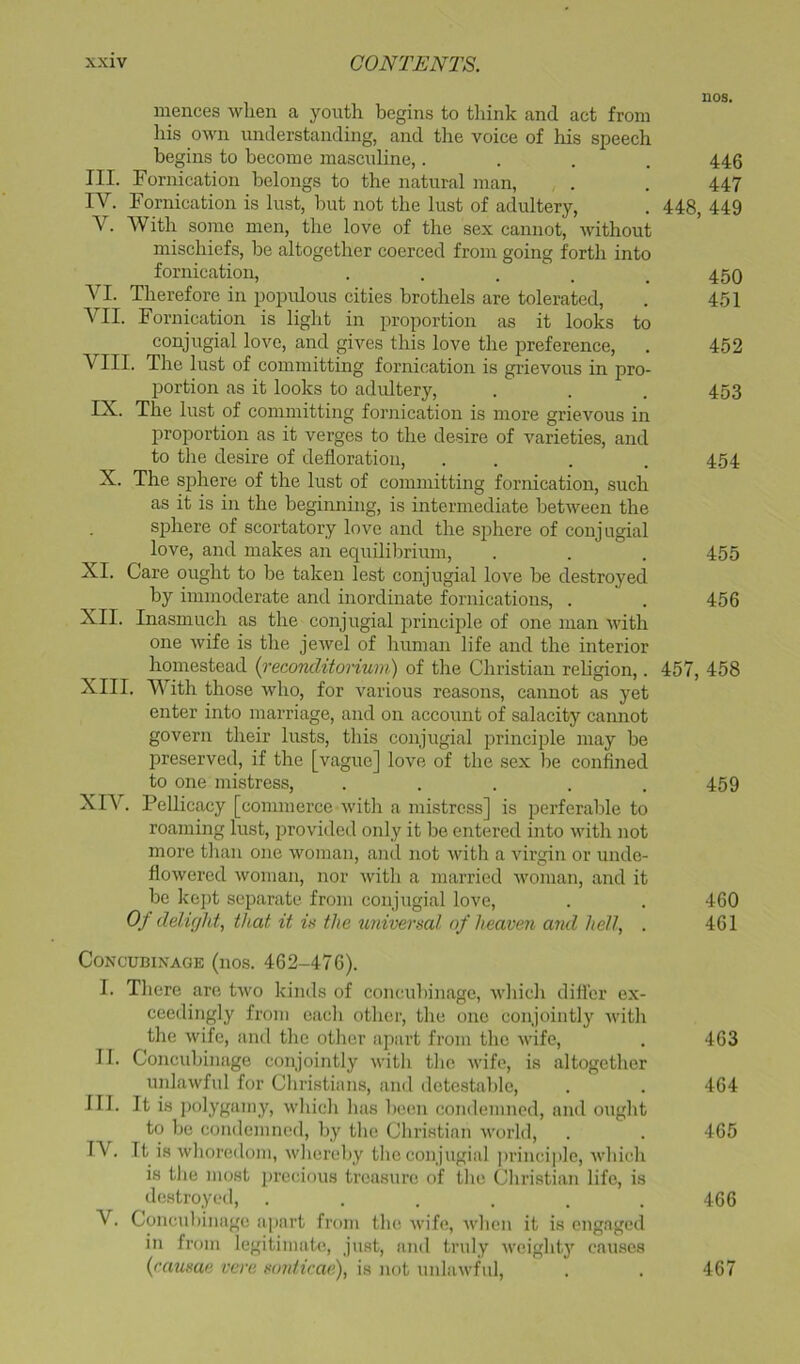 mences when a youth begins to tliink and act from his own understanding, and tlie voice of his speech begins to become masculine,.... 446 III. Fornication belongs to the natural man, . . 447 IV. Fornication is lust, but not the lust of adultery, . 448, 449 V. With some men, the love of the sex cannot, without mischiefs, be altogether coerced from going forth into fornication, • . . . . 450 VI. Therefore in populous cities brothels are tolerated, . 451 VII. Fornication is light in proportion as it looks to conjugial love, and gives this love the preference, . 452 VIII. The lust of committing fornication is grievous in pro- portion as it looks to adultery, . . . 453 IX. The lust of committing fornication is more grievous in proportion as it verges to the desire of varieties, and to the desire of defloration, . . . . 454 X. The sphere of the lust of committing fornication, such as it is in the beginning, is intermediate between the sj)here of scortatory love and the sj^here of conjugial love, and makes an equilibrium, . . . 455 XI. Care ought to be taken lest conjugial love be destroyed by immoderate and inordinate fornications, . . 456 XII. Inasmuch as the conjugial principle of one man with one wife is the jewel of human life and the interior homestead (I'econditorium) of the Christian religion,. 457, 458 XIII. With those who, for various reasons, cannot as yet enter into marriage, and on account of salacity camrot govern their lusts, this conjugial principle may be preserved, if the [vague] love of the sex be confined to one mistress, ..... 459 XIV. Pellicacy [commerce with a mistress] is perferable to roaming lust, provided only it be entered into with not more than one woman, and not with a virgin or unde- flowered woman, nor with a married woma!i, and it be kc])t separate from conjugial love, . . 460 Of ddi(jhf th.at it in the universal of heaven and hell, . 461 Concubinage (nos. 462-476). I. Tliere are two kinds of concubinage, wliidi difl'er ex- ceedingly from eacli other, the one conjointly Avith the wife, and the other apart from the wife, . 463 II. Concubinage conjointly with tlic wife, is altogether unlawful for Christians, and detestable, . . 464 III. It is polygamy, which has been condemned, and ought to be condemned, by the Christian world, . . 465 IV. It is whore<lom, whereby the conjugial principle, Avhich is the most j)rccious treasure of the Christian life, is destroyed, ...... 466 V. Concubinage ;ipart from the Avife, Avhen it is engaged in from legitimate, just, and truly a {rausae vere sonticae), is not unlaAvful, 467