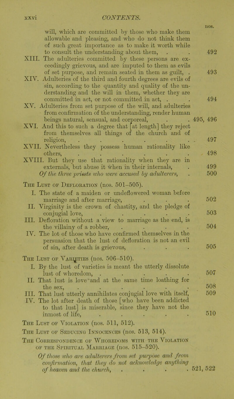 nos. will, which are committed hy those who make them allowable and pleasing, and who do not think them of such great importance as to make it worth while to consult the understanding about them, . . 492 XIII. The adulteries committed hy these persons are ex- ceedingly grievous, and are imputed to them as evils of set purjjose, and remam seated in them as guilt, . 493 XIV. Adulteries of the third and fourth degrees are evils of sin, according to the quantity and quality of the un- derstanding and the will in them, whether they are committed in act, or not committed in act, . . 494 XV. Adulteries from set purpose of the Avill, and adulteries from confirmation of the understanding, render human beings natural, sensual, and corporeal, . . 495, 496 XVI. And this to such a degree that [at length] they reject from themselves all things of the church and of religion, . . . . . . . 497 XVII. Xevertheless they possess human rationality like others, ...... 498 XVIII. But they use that rationality Avhen they are in externals, hut abuse it when in their internals, . 499 Of the three priests lolio 'were accused hy adulterers, . 500 The Lust of Defloration (nos. 501-505). I. The state of a maiden or undeflowered Avoman before marriage and after marriage, . . . 502 II. Virginity is the croAvn of chastity, and the pledge of conjugial love, ..... 503 III. Defloration Avithout a vieAv to marriage as the end, is the villainy of a robber, .... 504 IV. The lot of those Avho have confirmed themselves in the persuasion that the lust of defloration is not an evil of sin, after death is grievous, . . . 505 The Lust of Varieties (nos. 506-510). I. By the lust of varieties is meant the utterly dissolute lust of Avhoredom, ..... 507 II. That lust is love'and at the same time loathing for the sex, ...... 508 III. That lust utterly annihilates conjugial love Avith itself, 509 IV. The lot after death of those [avIio have been addicted to that lust] is miserable, since they have not the inmost of life, . . . . .510 The Lust of Violation (nos. 511, 512). The Lust of Seducing Innocences (nos. 513, 514). The Correspondence of 'Whoredoms avith the A^iolation of the Spiritual Marriage (nos. 515-520). Of those who are adulterers from set purpose and, from confirmation, that they do not aclaiowledye anything of heaven aiul the church, .... 521,522