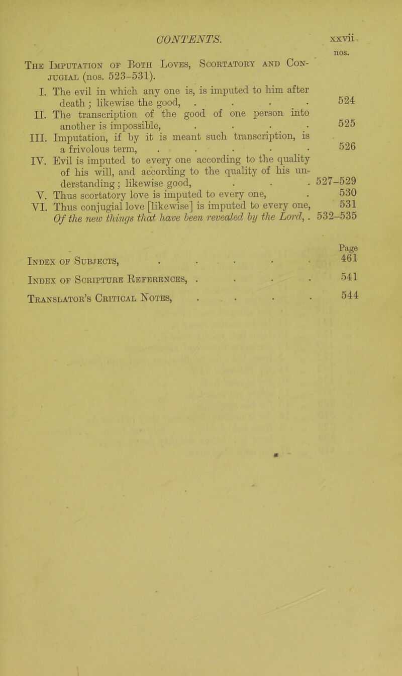 The Imputation of Both Loves, Scobtatory and Con- JUGIAL (nos. 523-531). I. The evil in which any one is, is imputed to him after death; likewise the good, . . . _ • II. The transcription of the good of one person into another is impossible, III. Imputation, if hy it is meant such transcription, is a frivolous term, . . . • _ • IV. Evil is imputed to every one according to the quality of his will, and according to the quality of his un- derstanding ; likewise good, V. Thus scortatory love is imputed to every one, VI. Thus conjugial love [likewise] is imputed to every one. Of the new things that have been revealed hy the Lord, . nos. 524 525 526 527-529 530 531 532-535 Index of Subjects, Index of Scripture References, . Translator’s Critical Notes, Page 461 541 544