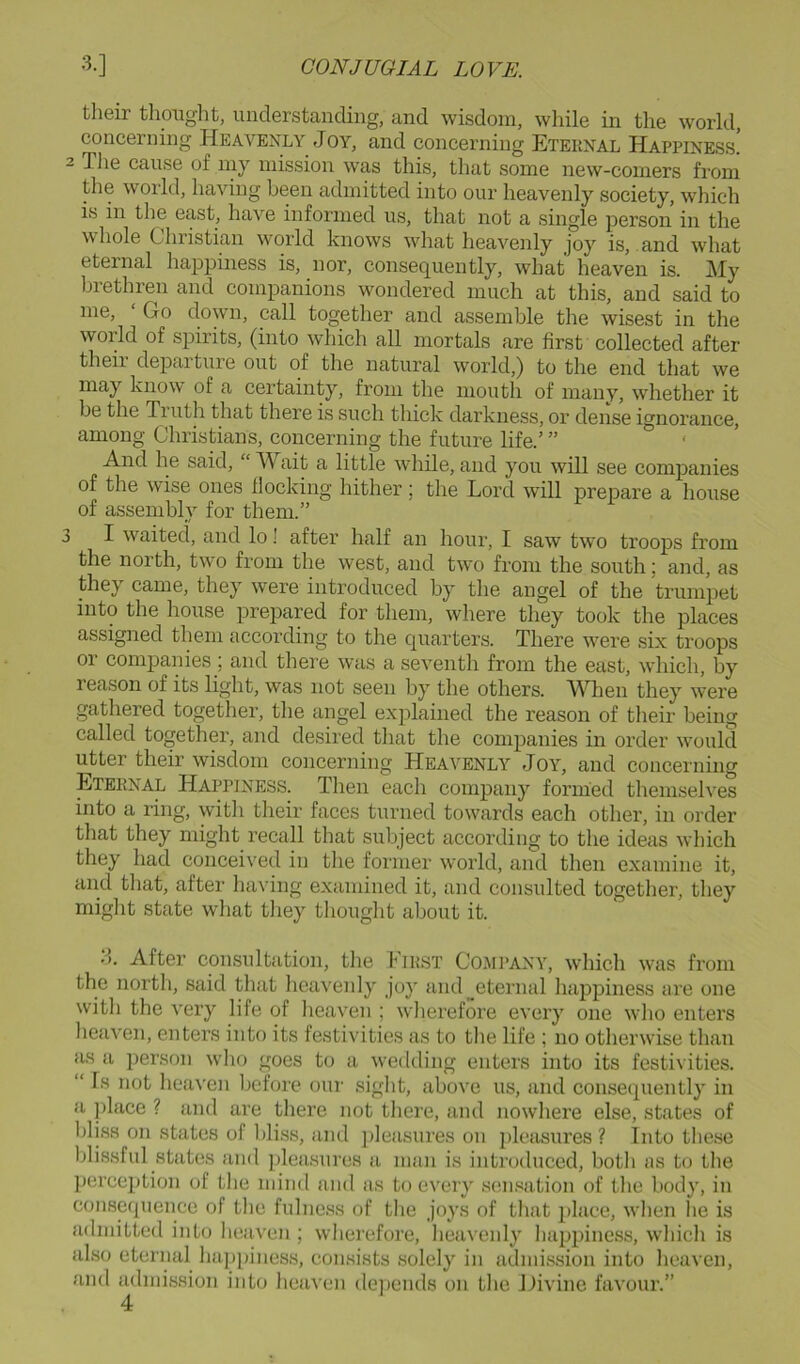 their thouglit, understanding, and wisdom, wliile in the world, concerning Heavenly Joy, and concerning Eternal Happiness. 2 The cause of my mission was this, that some new-comers from the world, having been admitted into our heavenly society, which is in the east, have informed us, that not a single person in the whole Christian woidd knows what heavenly joy is, and what eternal happiness is, nor, consequently, what heaven is. My brethren and companions wondered much at this, and said to me. Go down, call together and assemble the wisest in the world of spirits, (into which all mortals are first collected after their departure out of the natural world,) to the end that we may know of a certainty, from the nioutli of many, whether it be the Truth that there is such thick darkness, or dense ignorance, among Christians, concerning the future life.’ ” ' And he said, “ M ait a little while, and you will see companies of the wise ones Hocking hither ; the Lord will prepare a house of assembly for them.” 3 I waited, and lo! after half an hour, I saw two troops from the north, two from the west, and two from the south; and, as they came, they were introduced by the angel of the trumpet into the house prepared for them, where they took the places assigned them according to the quarters. There were six troops or companies; and there was a seventh from the east, which, by reason of its light, was not seen by the others. MTien they were gathered together, the angel explained the reason of their being called together, and desired that the companies in order would utter their wisdom concerning Heavenly Joy, and concerning Eternal Happiness. Then each company formed themselves into a ring, with their faces turned towards each other, in order that they might recall that subject according to the ideas which they had conceived in the former world, and then examine it, and that, after having examined it, and consulted together, they might state what they thought about it. H. After consultation, the First Comi’ANY, which was from the north, said that heavenly joy and eternal happiness are one with the very life of heaven ; wherefore every one who enters lieaven, enters into its festivities as to tlie life ; no otherwise than as a person who goes to a wedding enters into its festivities. “ Is not heaven before our siglit, above us, and consequently in a place ? and are there not there, and nowhere else, states of bliss on states of IJiss, and ])leasures on pleasures? lntotIie.se blissful states and plea.sures a man is introduced, both as to the perception of the mind and as to every .sen.‘iation of the body, in consequence of tlie fulnc.ss of the joys of that iJace, when he is admitted into heaven ; wherefore, lieavenly happiness, wliicli is also eternal ha])[iiness, consists .solely in admission into heaven, and admission into heaven depends on the Hivine favour.”