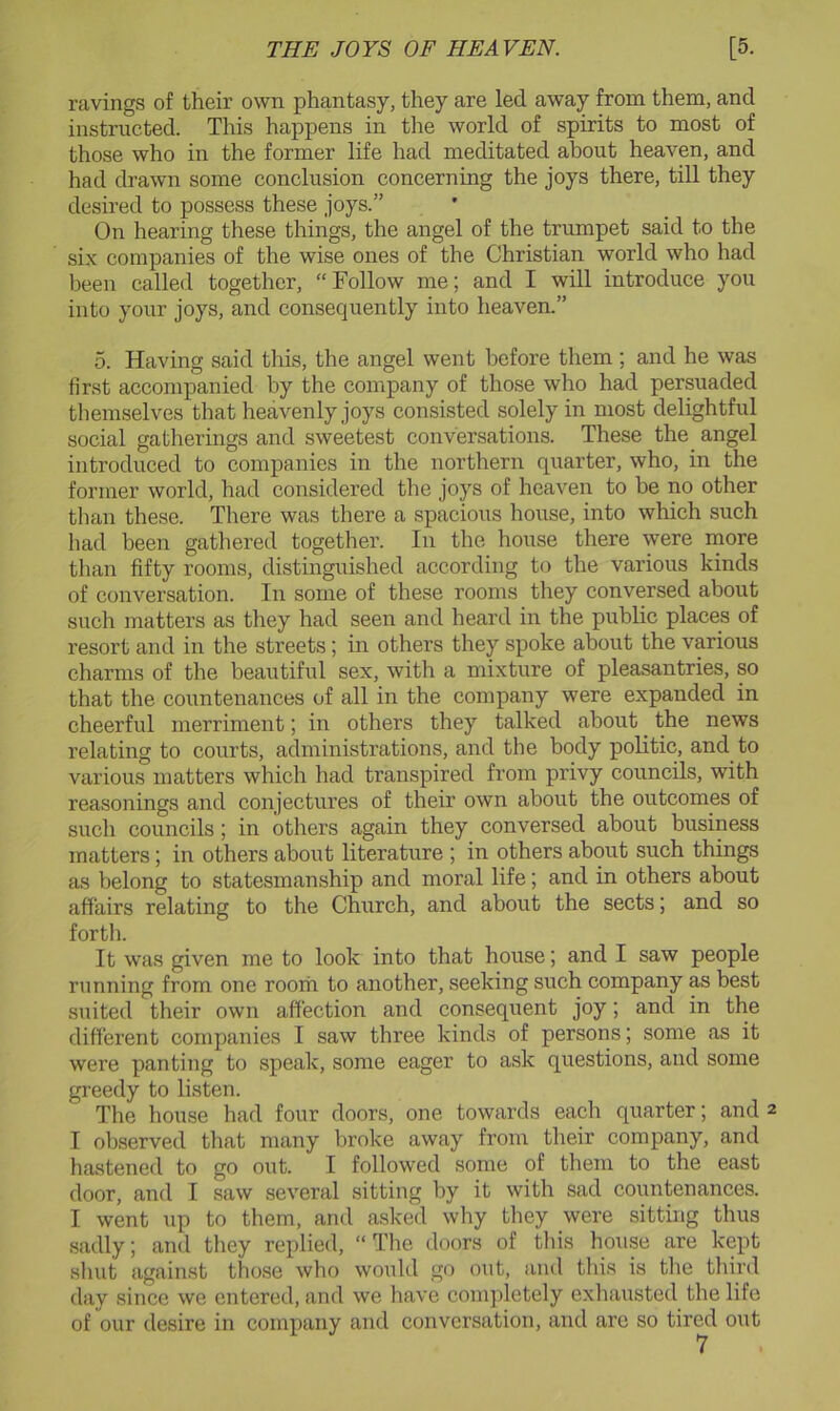 ravings of their own phantasy, they are led away from them, and instructed. This happens in the world of spirits to most of those who in the former life had meditated about heaven, and had drawn some conclusion concerning the joys there, till they desired to possess these joys.” On hearing these things, the angel of the trumpet said to the six companies of the wise ones of the Christian world who had been called together, “ Follow me; and I will introduce you into your joys, and consequently into heaven.” o. Having said this, the angel went before them ; and he was first accompanied by the company of those who had persuaded themselves that heavenly joys consisted solely in most delightful social gatherings and sweetest conversations. These the^ angel introduced to companies in the northern quarter, who, in the former world, had considered the joys of heaven to be no other tlian these. There was there a spacious house, into which such had been gathered together. In the hoiise there were more than fifty rooms, distinguished according to the various kinds of conversation. In some of these rooms they conversed about such matters as they had seen and heard in the public places of resort and in the streets; in others they spoke about the various charms of the beautiful sex, with a mixture of pleasantries, so that the countenances of all in the company were expanded in cheerful merriment; in others they talked about the news relating to courts, administrations, and the body politic, and to various matters which had transpired from privy councils, with reasonings and conjectures of their own about the outcomes of such councils; in others again they conversed about business matters; in others about literature ; in others about such things as belong to statesmanship and moral life; and in others about affairs relating to the Church, and about the sects; and so forth. It was given me to look into that house; and I saw people running from one room to another, seeking such company as best suited their own affection and consequent joy; and in the different companies I saw three kinds of persons; some as it were panting to speak, some eager to ask questions, and some greedy to listen. The house had four doors, one towards each quarter; and 2 I observed that many broke away from their company, and hastened to go out. I followed some of them to the east door, and I saw several sitting by it with sad countenances. I went up to them, and asked why they were sitting thus sadly; and they replied, “The doors of tliis house are kept sluit against those who would go out, and this is the tliird day since we entered, and we have eompletely exliausted the life of our desire in company and conversation, and are so tired out