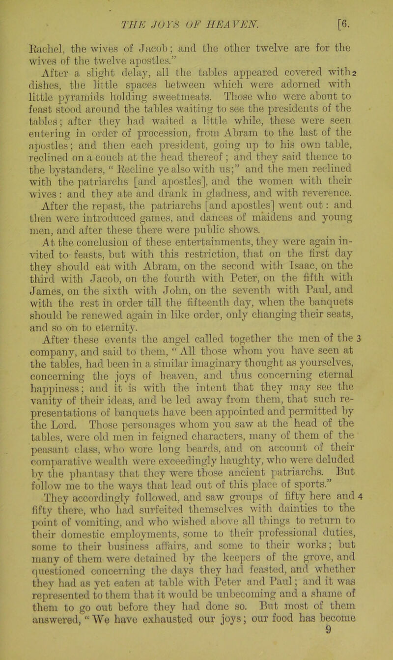 THE Jurti OF HEAVEN. [6. Eacliel. the wives of Jacob; and the other twelve are for the wives of the twelve apostles.” After a slight delay, all the tables appeared covered witha dishes, the little spaces between which were adorned with little pyramids holding sweetmeats. Those who were about to feast stood around the tables waiting to see the presidents of the tables; after they had waited a little while, these were seen entering in order of procession, from Abram to the last of the apo.stles; and then each president, going up to his own talile, reclined on a couch at the head thereof ; and they said thence to the bystanders, “ Eecline ye also with us;” and the men reclined with the patriarchs [and a])OStles], and the women with their wives: and they ate and drank in gladness, and with reverence. After the repast, the patriarchs [and apostles] went out: and then were introduced games, and dances of maidens and young men, and after these there were public shows. At the conclusion of these entertainments, they were again in- vited to feasts, but with this restriction, that on the first day they should eat with Abram, on the second with Isaac, on the third with Jacob, on the fourth with I’eter, on the fifth with James, on the sixth with John, on the seventh with Paul, and with the rest in order till the fifteenth day, when the bancpiets should be renewed again in like order, only changing their seats, and so on to eternity. After these events the angel called together the men of the 3 company, and said to them, “ All those whom you have seen at the tables, had been in a similar imaginary thought as yourselves, concerning the joys of heaven, and thus concerning eternal happiness; and it is with the intent that they may see the vanity of their ideas, and be led away from them, that such re- presentations of banquets have been appointed and permitted by the Lord. Those personages whom you saw at the head of the tables, were old men in feigned characters, many of them of the pea.sant class, who wore long beards, and on account of their conqjarative wealth were exceedingly haughty, who were deluded by the phantasy that they were those ancient patriarchs. But follow me to the ways that lead out of this place of sports.” They accordingly followed, and saw groups of fifty here and 4 fifty there, who had surfeited themselves with dainties to the point of vomiting, and who wished above all things to return to their domestic employments, some to their y)rofessional duties, some to their business affairs, and some to their works; but many of them were detained by the kee].iers of the grove, and (piestioned conceridng the days they had feasted, and whether they had as yet eaten at table with Peter and Paid ; and it was represented to them that it would be unbecoming and a shame of them to go out before they had done so. But most of them answered, “ We have exhausted our joys; our food has become