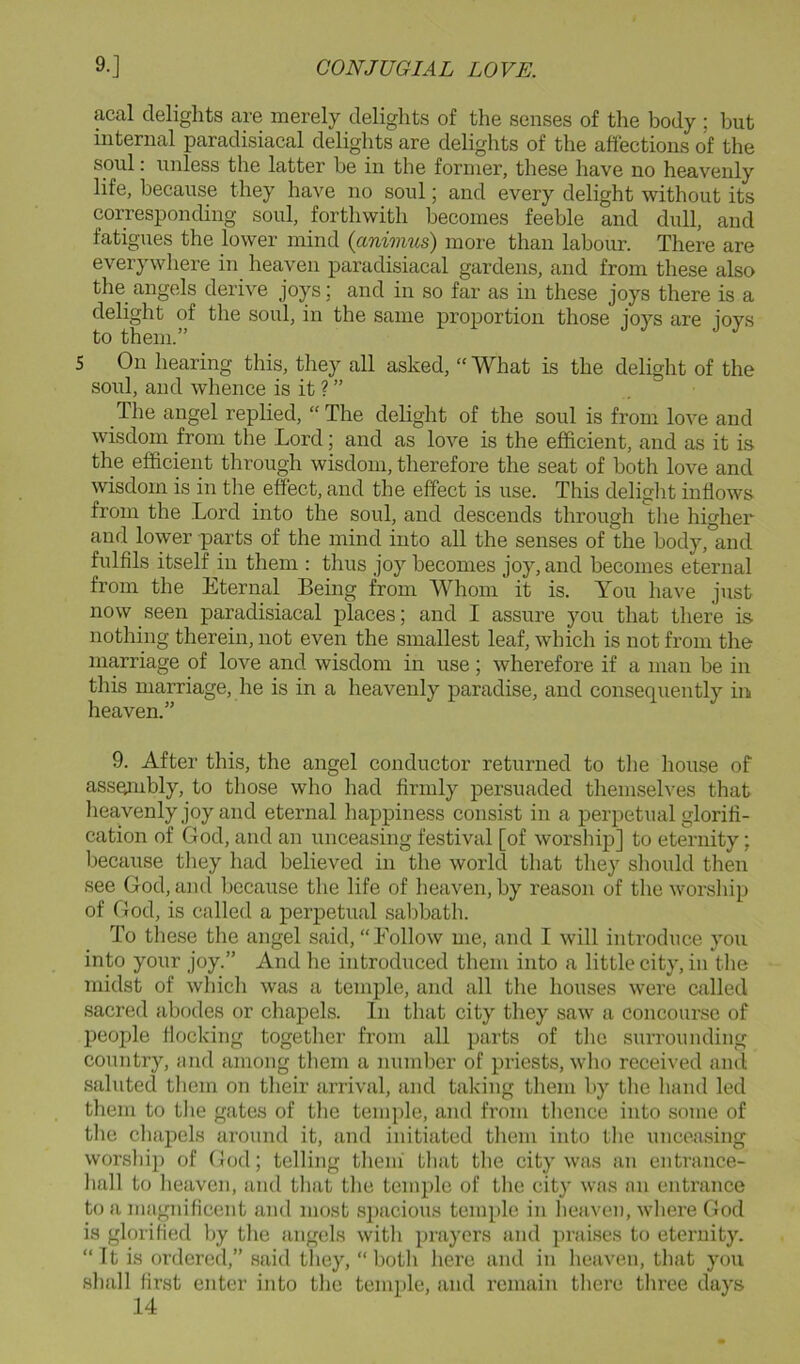 acal delights are merely delights of the senses of the body ; but internal paradisiacal delights are delights of the affections of the soul: unless the latter be in the former, these have no heavenly life, because they have no soul; and every delight without its corresponding soul, forthwith becomes feeble and dull, and fatigues the lower mind {animus) more than labour. There are everywhere in heaven paradisiacal gardens, and from these also the angels derive joys; and in so far as in these joys there is a delight of the soul, in the same proportion those joys are joys to them.” 5 On hearing this, they all asked, “What is the delight of the soul, and whence is it ? ” The angel replied, “The delight of the soul is from love and wisdom from the Lord; and as love is the efficient, and as it is the efficient through wisdom, therefore the seat of both love and wisdom is in the effect, and the effect is use. This delight inflows from the Lord into the soul, and descends through the higher and lower parts of the mind into all the senses of the body, and fulfils itself in them : thus joy becomes joy, and becomes eternal from the Eternal Being from Whom it is. You have just now seen paradisiacal places; and I assure you that there is nothing therein, not even the smallest leaf, which is not from the nic^riage of love and wisdom in use ; wherefore if a man be in this marriage, he is in a heavenly paradise, and consequently in heaven.” 9. After this, the angel conductor returned to the house of assembly, to those who had firmly persuaded themselves that heavenly joy and eternal happiness consist in a perpetual glorifi- cation of God, and an unceasing festival [of worshiiD] to eternity; because they had believed in the world that they should then see God, and because the life of heaven, by reason of the worship of God, is called a perpetual sabbath. To these the angel said, “Follow me, and I will inti'oduce you into your joy.” And he introduced them into a little city, in the midst of which was a temple, and all the houses were called sacred abodes or chapels. In that city they saw a concourse of people flocking together from all parts of the surrounding country, and among them a number of priests, who received ami saluted them on their arrival, and taking them by the hand led them to the gates of the temi)le, and from thence into some of the chapels around it, and initiated them into the unceasing worship of God; telling them' that the city was an entrance- hall to heaven, and that the temple of the city was an entrance to a magnificent and most spacious temple in heaven, where God is glorified by the angels with prayers and praises to eternity. “It is ordered,” said they, “both here and in heaven, that you shall first enter into the temple, and remain there three days