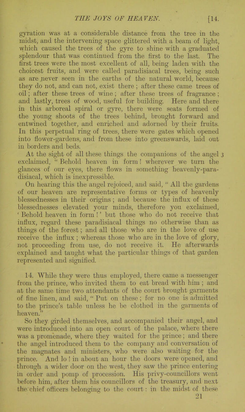 gyration was at a considerable distance from the tree in the midst, and the intervening spaee glittered with a beam of light, which caused the trees of the gyre to shine with a graduated splendour that was continued from the first to the last. The first trees were the most excellent of all, being laden with the choicest fruits, and were called paradisiacal trees, being such as are never seen in the earths of the natural world, because they do not, and can not, exist there ; after these came trees of oil; after these trees of wine; after these trees of fragrance; and lastly, trees of wood, useful for building. Here and there in this arboreal spiral or gyre, there were seats formed of the young shoots of the trees behind, brought forward and entwined together, and enriched and adorned by their fruits. In this perpetual ring of trees, there were gates which opened into flower-gardens, and from these into greenswards, laid out in borders and beds. At the sight of all these things the companions of the angel exclaimed, “ Behold heaven in form! wherever we turn the glances of our eyes, there flows in something heavenly-para- disiacal, which is inexpressible. On hearing this the angel rejoiced, and said, “ All the gardens of our heaven are representative forms or types of heavenly blessednesses in their origms; and because the influx of these blessednesses elevated your minds, therefore you exclaimed, ‘ Behold heaven in form ! ’ but those who do not receive that influx, regard these paradisiacal things no otherwise than as things of the forest; and all those who are in the love of use receive the influx ; whereas those who are in the love of glory, not proeeeding from use, do not receive it. He afterwards explained and taught what the particular things of that garden represented and signified. 14. While they were thus employed, there came a messenger from the prince, who invited them to eat bread with him ; and at tlie same time two attendants of the court brought garments of fine linen, and said, “ Put on these ; for no one is admitted to the prince’s tal)le unless he be clothed in tlie garments of lieaven.” So they girded themselves, and accompanied their angel, and were introduced into an open court of the palace, where there was a promenade, where they waited for the prince; and there the angel introduced them to the company and conversation of tlie magnates and ministers, who were also waiting for the prince. And lo ! in about an hour the doors were opened, and through a wider door on the west, they saw the prince entering in order and pomp of ])rocession. His privy-councillors went before him, after them his councillors of the treasury, and next the chief officers belonging to the court: in the midst of these