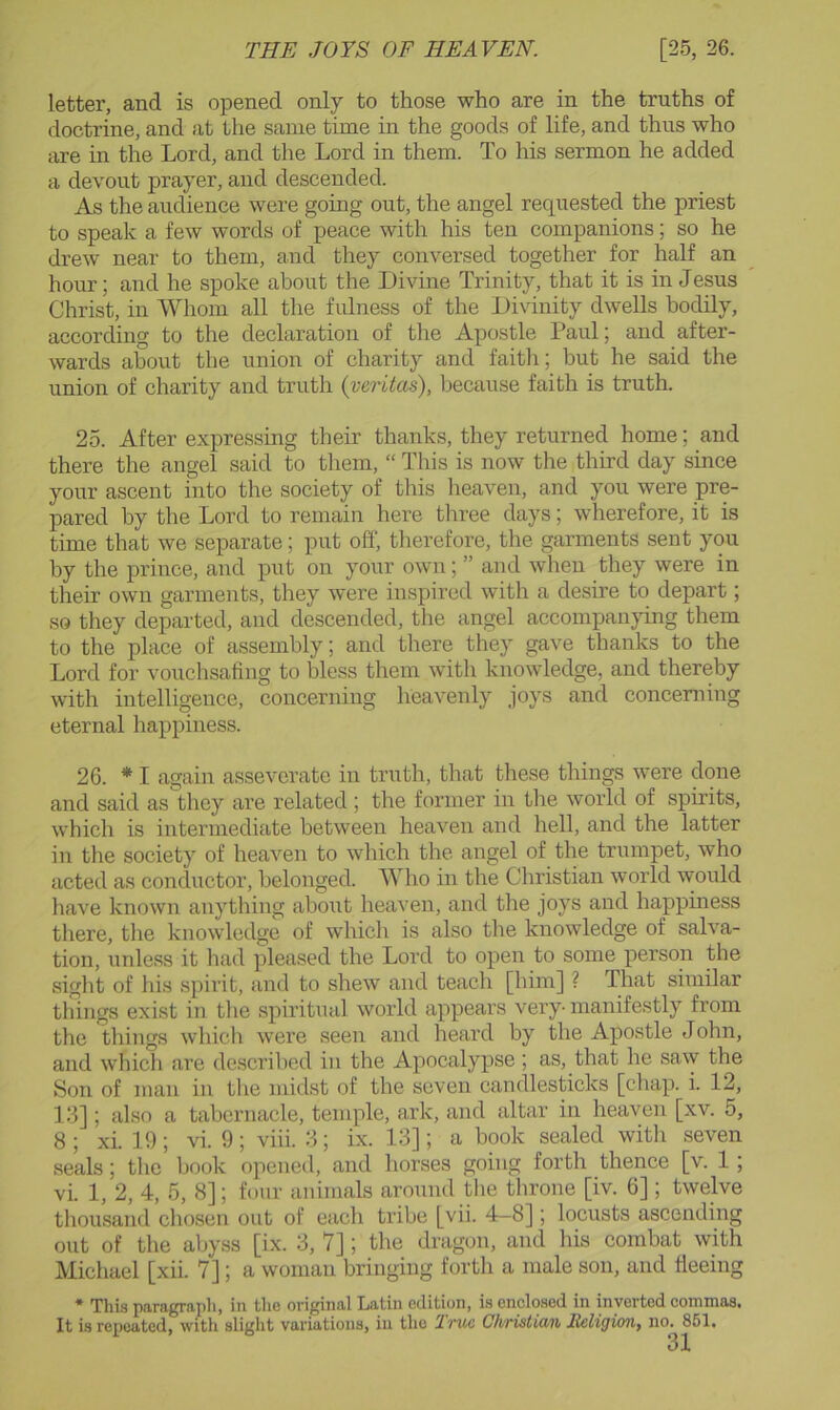 letter, and is opened only to those who are in the truths of doctrine, and at the same time in the goods of life, and thus who are in the Lord, and the Lord in them. To his sermon he added a devout prayer, and descended. As the audience were going out, the angel requested the priest to speak a few words of peace with his ten companions; so he drew near to them, and they conversed together for half an hour; and he spoke about the Divine Trinity, that it is in Jesus Christ, in Whom all the fulness of the Divinity dwells bodily, according to the declaration of the Apostle Paul; and after- wards about the union of charity and faith; but he said the union of charity and truth (veritas), because faith is truth. 25. After expressing their thanks, they returned home; and there the angel said to them, “ This is now the third day since your ascent into the society of this heaven, and you were pre- pared by the Lord to remain here three days; wherefore, it is time that we separate; put off, therefore, the garments sent you by the prince, and put on your own; ” and when they were in their own garments, they were inspired with a desire to depart; so they departed, and descended, the angel accompanying them to the place of assembly; and there they gave thanks to the Lord for vouchsafing to bless them with knowledge, and thereby with intelligence, concerning heavenly joys and concerning eternal happiness. 26. * I again asseverate in truth, that these things were done and said as they are related ; the former in the world of spirits, which is intermediate between heaven and hell, and the latter in the society of heaven to which the angel of the trumpet, who acted as conductor, belonged. Who in the Christian world would have known anything about heaven, and the joys and happiness there, the knowledge of which is also the knowledge of salva- tion, unless it had pleased the Lord to open to some person the sight of his spirit, and to shew and teach [him] ? That similar things exist in the spiritual world appears very manifestly from the things which were seen and heard by the Apostle John, and which are described in the Apocalypse ; as, that he sa\y the Son of man in the midst of the seven candlesticks [chap. i. 12, 13]; also a tabernacle, temple, ark, and altar in heaven [xv. 5, 8 ; xi. 19; vi. 9; viii. 3; ix. 13]; a book sealed with seven seals; tlic book opened, and horses going forth thence [v. 1; vi. 1, 2, 4, 5, 8]; four animals around the throne [iv. 6]; twelve tliousand chosen out of each tribe [vii. 4-8]; locusts ascending out of the abyss [ix. 3, 7]; the dragon, and his combat with Michael [xii. 7]; a woman bringing forth a male son, and fleeing * This paragrapli, in tlie original Latin edition, is enclosed in inverted commas. It is repeated, with slight variations, in the Iruc Chtistidii HcligioTty no, 851,