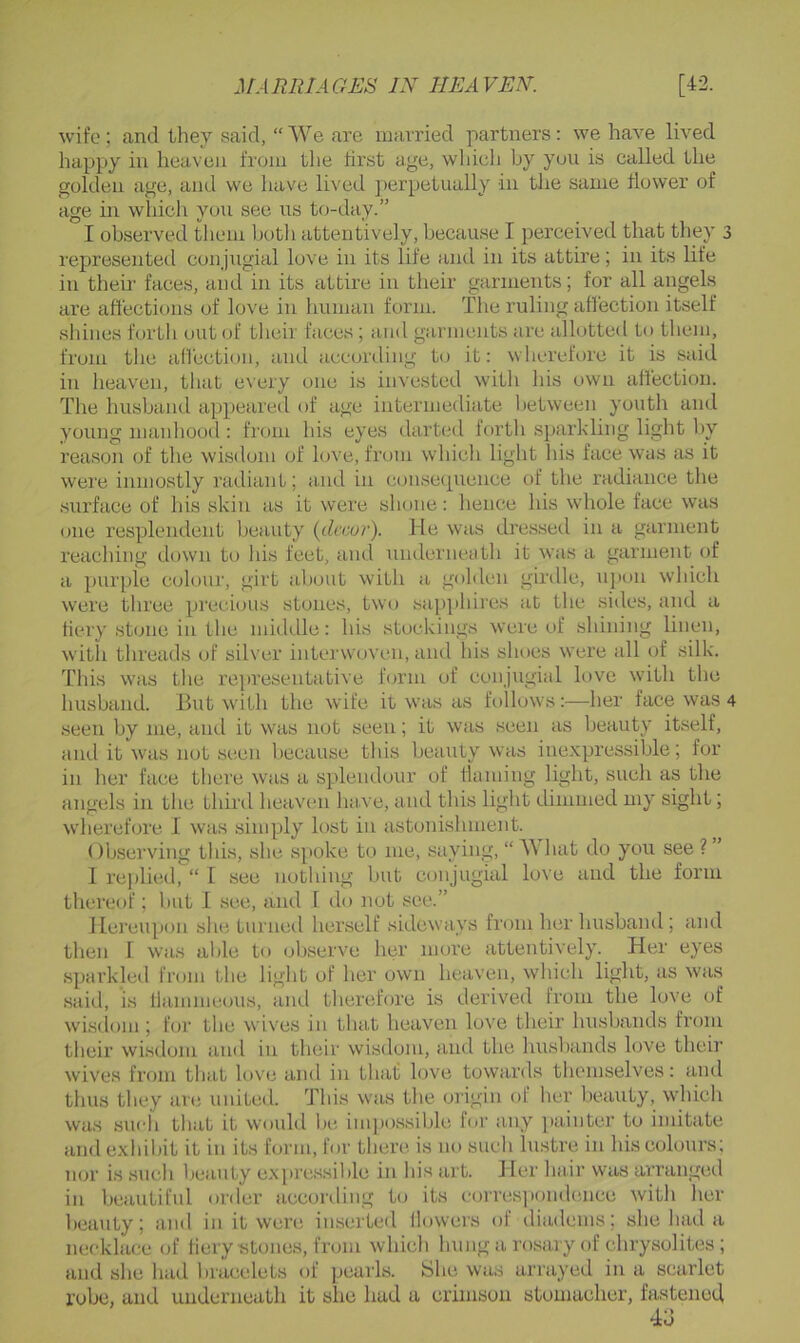 wife; and they said, “We are married partners: we have lived happy in heaven from the first age, which by yon is called the golden age, and we have lived perpetually in the same flower of age in which you see ns today.” I observed them botli attentively, because I perceived that they 3 represented conjugial love in its life and in its attire; in its life in their faces, and in its attire in their garments; for all angels are affections of love in human form. The ruling aflection itself shines forth out of their faces ; and garments are allotted to them, from the affection, and according to it: wherefore it is said in heaven, that every one is invested with his own affection. The husband appeared of age intermediate lietween youth and young manhood : from his eyes darted forth sparkling light l)y reason of the wisdom of love, from which light his face was as it were inmostly radiant; and in consecpience of the radiance the surface of his skin as it were shone: lienee his whole face was one resplendent beauty {decur). Tie was dressed in a garment reaching down to his feet, and underneath it was a garment of a purple colour, girt about witli a golden girdle, upon wliich were three precious stones, two sapi)hires at the sides, and a fiery stone in the middle: his stockings were of sliining linen, with tlireads of silver interwoven, and his shoes were all of silk. This was the re])resentative form of conjugial love with the husband. But with the wife it was as follows:—her face was 4 seen by me, and it was not seen; it was seen as beauty itself, and it was not seen liecause tliis beauty was inexpressible; for in her face there was a splendour of flaming light, such as the angels in the third heaven have, a nd this light dimmed my sight; wherefore I was simply lost in astonishment. OUserving this, she spoke to me, saying, “ AVhat do you see ?” 1 I’eplied, “ I see nothing but conjugial love and the form thereof; but I see, and I do not see.” Hereupon she turned herself sideways from her husband ; and then 1 was able to observe her more attentively. Her eyes sparkled from the light of her own heaven, which light, as was said, is fiammeoiis, and therefore is derived from the love of wisdom ; for the wives in that heaven love their husbands from their wisdom and in their wisdom, and the husbands love their wives from that love and in that love towards themselves: and thus they arti united. This was the origin (jf her beauty, \vhich was such that it would In*, impossible for any painter to imitate and exhibit it in its form, for there is no such lustre in his colours; nor is such Ijcauty expressil)le in his art. Her hair was arranged in beautiful order acconling to its corres])ondence with lier beauty; and in it were inserted llowers of tliadems; she had a necklace of fiery stones, from which hung a rosary of chrysolites ; and she had bracelets of pearls. She was arrayed in a scarlet robe, and underneath it she had a crimson stomacher, fastened 4d