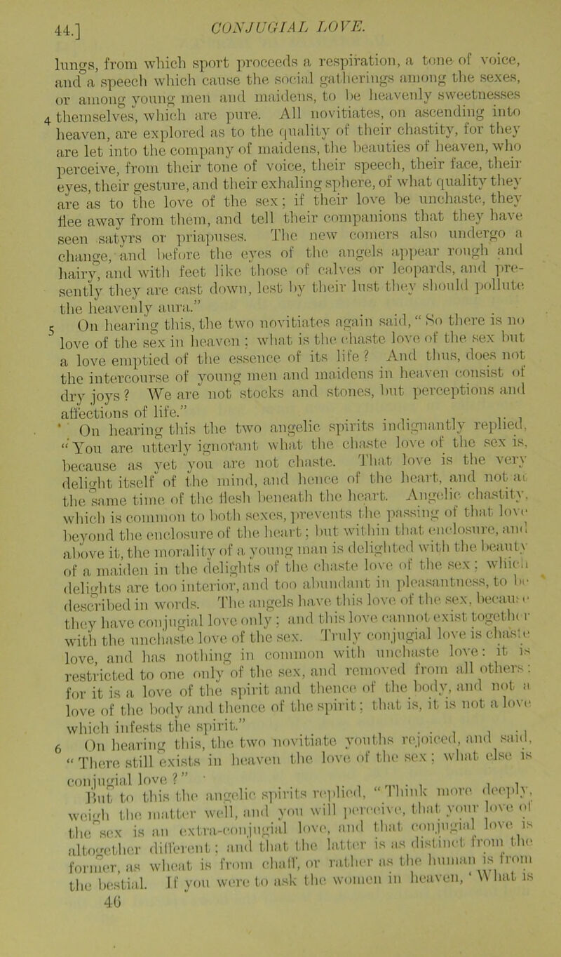 44.] luno-s, from wliicb sport proceeds a respiration, a tone of voice, aiafa’speech which canse the social (gatherings among tlie sexes, or amoiif young men and maidens, to he lieavenly sweetnesses 4 themselves'’, which are pure. All novitiates, on ascending into heaven, are explored as to the f|uality of their chastity, for thej are let into the company of maidens, the beauties of heaven, who perceive, from their tone of voice, their speech, their lace, their eyes, their gesture, and their exhaling sphere, of what quality they are as to the love of the sex; if their love he unchaste, they flee away from them, and tell tlieir companions that they have seen satyrs or ])riai)uses. The new comers also undergo a change, and hehae the eyes of the, angels a]q)ear rmigh and hair}” and with feet like those of calves or leopards, and pre- sently they are east down, lest by their lust they should ])ollut(i the heavenly aura..” 5 On hearing this, the two novitiates again said, “ So there is no love of the sex in heaven ; what is the chaste love of the sex but a love emptied of the essence of its life? And thus, does not the intercourse of voung men and maidens in heaven consist of drv joys? We are not stocks and stones, but perceptions and aflbctions of life.” ■ On hearing this the. two angelic spirits indignantly replied, “ You are. utterly ignoi'ant what the chaste love of the sex is, hecause as yet you are not chaste. 1 hat lo\'e is the vei} deli<dit itself of the mind, and hence of the heart, and not ac the same time of the flesh beneath the heart. Angelic chastity, which is common to both sexes, jirevents the passing of that lovi' heyond the enclosure of the heart; but witliin tha,t enclo.snre, and above it, the mora,lity of a young man is delightcal with the beaiUy of a maiden in the. delights of the chaste love of the sex ; wliicii deli<dits are too interior, and too ahundant in ]fleasantness, to be descu-ilied in words. The angels have this love of the sex, hecam r they have conjiigial love only ; and this love (xiniiot exist togethc i with the unchaste love of the sex. 'I'nily conjiigial love is clia's!e love, and has nothing in common with unchaste, love: it is restricted to one only of the sex, and removed from all others: for it is a love of the siiirit and thence of the hody, and not a love of the hody and thence of the s]iirit; that is, it is not a love which infests tlie spirit.” . 6 On hearing this, the two novitiate youths rcqoiced, and said, “There still exists in heaven the love of the sex; what else is coniiigial love ? ” l'!„t to this the angi'lic spirits rei.hed, “ lliiiik more dec'ply. wei'di the niatU'r well, and you will perci'ive, that your Ove ol the”sex is an e.xtia-conjiigial love, and that conjiigial love is alto're.ther dilVerent: and that the latter is as distinct froni the fonner, as wheat is from clialT, or rather as the human is Ironi the bestial. If you were to ask the women in heaven, W liat is 40