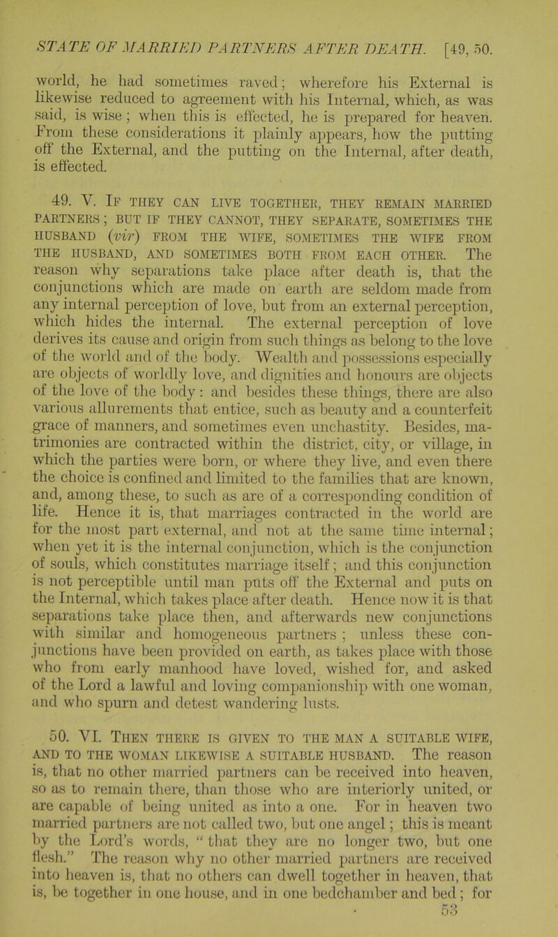 world, he liad sometimes raved; wlmrefore his External is likewise reduced to agreement with his Internal, which, as was said, is wise; when this is effected, he is prepared for heaven. Erom these considerations it plainly appears, how the putting oft the External, and the putting on the Internal, after death, is effected. 49. V. If they can live togetiiek, they remain married PARTNERS ; BUT IF THEY CANNOT, THEY SEPARATE, SOMETIMES THE HUSBAND (mr) FRO.M THE WIFE, SOMETIMES THE WIFE FROM THE HUSBAND, AND SOMETIMES BOTH FRO.M EACH OTHER. The reason why separations take place after death is, that the conjunctions whicli are made on earth are seldom made from any internal percejition of love, but from an external perception, which hides the internal. The external perception of love derives its cause and origin from such things as belong to the love of the woi'Id and of tlic body. Wealth and possessions especially are objects of worldly love, and dignities and honours are objects of the love of the body: and besides these things, there are also various allurements that entice, such as beauty and a counterfeit grace of manners, and sometimes even unchastity. Besides, ma- trimonies are contracted witliin the district, city, or village, in which the parties were born, or where they live, and even there the choice is confined and limited to the families that are known, and, among these, to such as are of a corresponding condition of life. Hence it is, that marriages contracted in the world are for the most part external, and not at the same time internal; when yet it is the internal conjunction, which is the conjunction of souls, whicli constitutes marriage itself; and this conjunction is not perceptible until man puts off tlie External and puts on the Internal, which takes place after death. Hence now it is that separations take place then, and afterwards new conjunctions with similar and homogeneous partners ; unless these con- junctions have been provided on earth, as takes place with those wlio from early manhood have loved, wished for, and asked of the Lord a lawful and loving companionship with one woman, and wlio spurn and detest wandering lusts. 50. VI. Then there ls given to the man a suitable wife, AND TO THE WO.MAN LIKEWISE A SUITABLE HUSBAND. The reaSOll is, that no other married partners can be received into heaven, so as to remain there, than those wlio are interiorly united, or are capable of being united as into a one. For in heaven two married partners are not called two, but one angel; this is meant by the Lord’s words, “ that they are no longer two, but one flesh.” The reason why no other married partners are received into heaven is, that no others can dwell together in heaven, that is, be together in one house, and in one bedchamber and beil; for