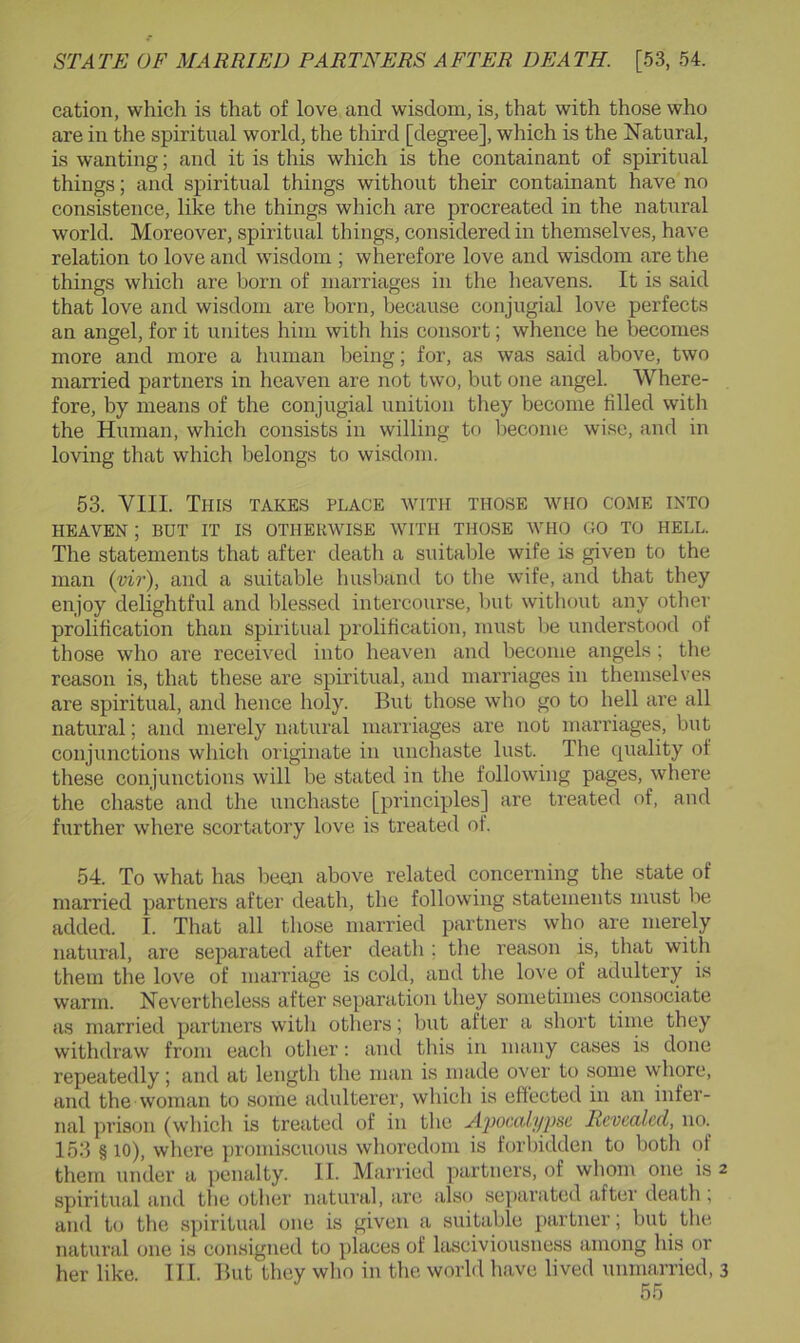 cation, which is that of love and wisdom, is, that with those who are in the spiritual world, the third [degree], which is the Natural, is wanting; and it is this which is the containant of spiritual things; and spiritual things without their containant have no consistence, like the things which are procreated in the natural world. Moreover, spiritual things, considered in themselves, have relation to love and wisdom ; wherefore love and wisdom are tlie things which are born of marriages in the heavens. It is said that love and wisdom are born, because conjugial love perfects an angel, for it unites him with his consort; whence he becomes more and more a human being; for, as was said above, two married partners in heaven are not two, but one angel. Where- fore, by means of the conjugial unition they become tilled with the Human, which consists in willing to become wise, and in loving that which belongs to wisdom. 53. VIII. This takes place with those who come into HEAVEN ; BUT IT IS OTHERWISE WITH THOSE WHO GO TO HELL. The statements that after death a suitable wife is given to the man (vir), and a suitable busband to the wife, and that they enjoy delightful and blessed intercourse, but without any other prolification than spiritual prolitication, must be understood of those who are received into heaven and become angels ; the reason is, that these are spiritual, and marriages in themselves are spiritual, and hence holy. But those who go to liell are all natural; and merely natural marriages are not marriages, but conjunctions which originate in unchaste lust. The equality of these conjunctions will be stated in the following pages, where the chaste and the unchaste [principles] are ti’eated of, and further where scortatory love is treated of. 54. To what has been above related concerning the state of married partners after death, the following statements must be added. I. That all those married partners who are merely natural, are separated after death ; the reason is, that with them the love of marriage is cold, and the love of adultery is warm. Nevertheless after separation they sometimes consociate as married partners with others; but after a short time they withdraw from each other: and this in many cases is done repeatedly; and at length the man is made over to some whore, and the woman to some adulterer, which is effected in an infer- nal prison (which is treated of in the jlpoctih/psc Revealed, no. 153 § 10), where promiscuous whoredom is forbidden to both of them under a penalty. II. Married partners, of whom one is 2 spiritual and the other natural, are also separated after death , and t(i the spiritual one is given a suitable partner; but tlie natural one is consigned to places of lasciviousness among his or her like. III. But they who in the world have lived unmarried, 3