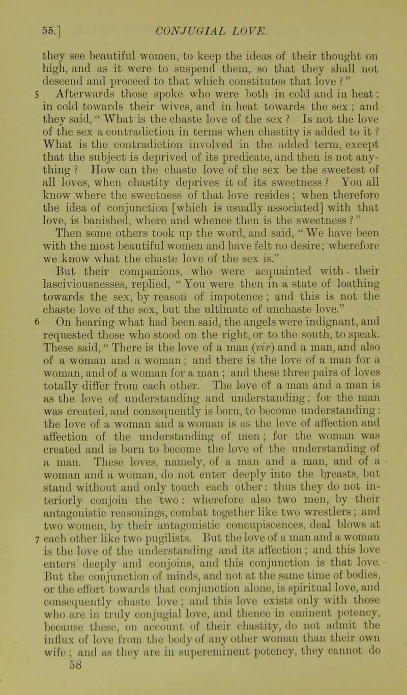 they see beautiful women, to keep the ideas of their thouglit on high, and as it were to suspend them, so that they shall not descend and proceed to that which constitutes that love ? ” 5 Afterwards those spoke who were both in cold and in heat; in cold towards their wives, and in lieat towards the sex ; and they said, “ What is the chaste love of the sex ? Is not the love of the sex a contradiction in terms when chastity is added to it ? What is the contradiction involved in the added term, except that the subject is deprived of its predicate, and then is not any- thing ? How can the chaste love of the sex be the sweetest of all loves, when chastity deprives it of its sweetness ? You all know where the sweetness of that love re.sides ; when therefore the idea of conjunction [which is usually associated] with that love, is banished, where and whence then is the sweetness ? ” Then some others took up the word, and said, “ We have been with the most beautiful women and have felt no desire; wherefore we know what the chaste love of the sex is.” But their companions, who were acquainted with - their lasciviousnesses, replied, “ You were then in a state of loathing towards the sex, by reason of impotence ; and this is not the chaste love of the sex, but the ultimate of unchaste love.” 6 On hearing what had been said, the angels were indignant, and requested those who stood on the right, or to the south, to speak. These said, “ There is the love of a man {vir) and a man, and also of a woman and a woman; and there is the love of a man for a woman, and of a woman for a man; and these three pairs of loves totally differ from each other. The love of a man and a man is as the love of understanding and understanding; for the man was created, and consequently is born, to become understanding: the love of a woman and a woman is as the love of affection and affection of the understanding of men ; for the woman was created and is born to become the love of the understanding of a man. These loves, namely, of a man and a man, and of a woman and a woman, do not enter deeply into the breasts, but stand without and only toucli each other: thus they do not in- teriorly conjoin the two : wherefore also two men, by their antagonistic reasonings, combat togetlier like two wrestlers; and two women, l>y their antagonistic concupiscences, deal blows at 7 each other like two pugilists. But the love of a man and a woman is the love of the understanding and its affection; and this love enters dee])ly and conjoins, and this conjunction is that love. ]>ut tlie conjunction of iniiuls, and not at the same time of bodies, or the effort towards that conjunction alojie, is spiritual love, and consequently cliasLe love; and this love exists only with those wlio arc in truly conjugial love, and thenc-c in eminent potency, because these, ou account of their cha.stity, do not admit the iullux of love from the body of any other woman than their own wife ; and as they are in su])creminent j)otcncy, they cannot do
