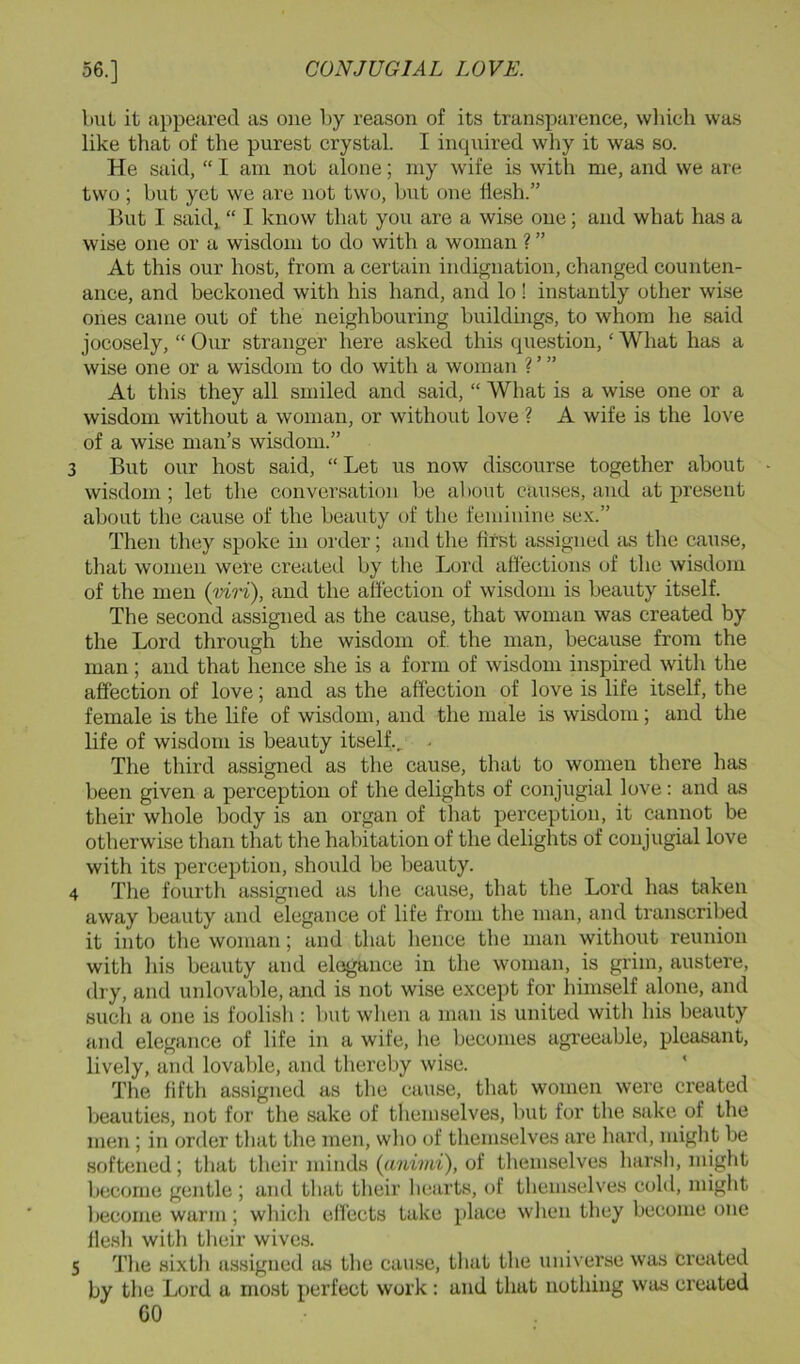 bill it appeared as one by reason of its transparence, which was like that of the purest crystal. I inquired why it was so. He said, “ I am not alone; niy wife is with me, and we are two ; but yet we are not two, but one flesh.” Ikit I saidj “ I know that you are a wise one; and what has a wise one or a wisdom to do with a woman ? ” At this our host, from a certain indignation, changed counten- ance, and beckoned with his hand, and lo ! instantly other wise ones came out of the neighbouring buildings, to whom he said jocosely, “ Our stranger here asked this question, ‘ What has a wise one or a wisdom to do with a woman ? ’ ” At this they all smiled and said, “ What is a wise one or a wisdom without a woman, or without love ? A wife is the love of a wise man’s wisdom.” 3 But our host said, “Let us now discourse together about wisdom ; let the conversation be al)Oiit cau.ses, and at present about the cause of the beauty of the feminine sex.” Then they spoke in order; and the first assigned lus the cause, that women were created by the Lord affections of the wisdom of the men {mri), and the affection of wisdom is beauty itself. Tlie second assigned as the cause, that woman was created by the Lord through the wisdom of. the man, because from the man ; and that hence she is a form of wisdom inspired with the affection of love; and as the affection of love is life itself, the female is the life of wisdom, and the male is wisdom; and the life of wisdom is beauty itself., • The third assigned as the cause, that to women there has been given a perception of the delights of conjugial love: and as their whole body is an organ of that perception, it cannot be otherwise than that the habitation of the delights of conjugial love with its perception, should be beauty. 4 The fourth assigned as the cause, that the Lord has taken away beauty and elegance of life from the man, and transcribed it into the woman; and that hence the man without reunion with his beauty and eli^ance in the woman, is grim, austere, dry, and unlovable, and is not wise except for liimself alone, and such a one is foolish : but when a man is united with his beauty and elegance of life in a wife, he becomes agreeable, pleasant, lively, and lovable, and thereby wise. The fifth assigned as the cause, that women were created beauties, not for the sake of themselves, but for the sake of the men; in order that the men, wlio of themselves are hard, might be softened; that their minds (anivii), of themselves harsh, might become gentle ; and tliat their liearts, of themselves cold, niiglit become warm; which ell'ects take place wlien they become one flesh with tlieir wives. 5 The sixth assigned as the cau.se, that the universe was created by the Lord a most perfect work: and that nothing was created GO