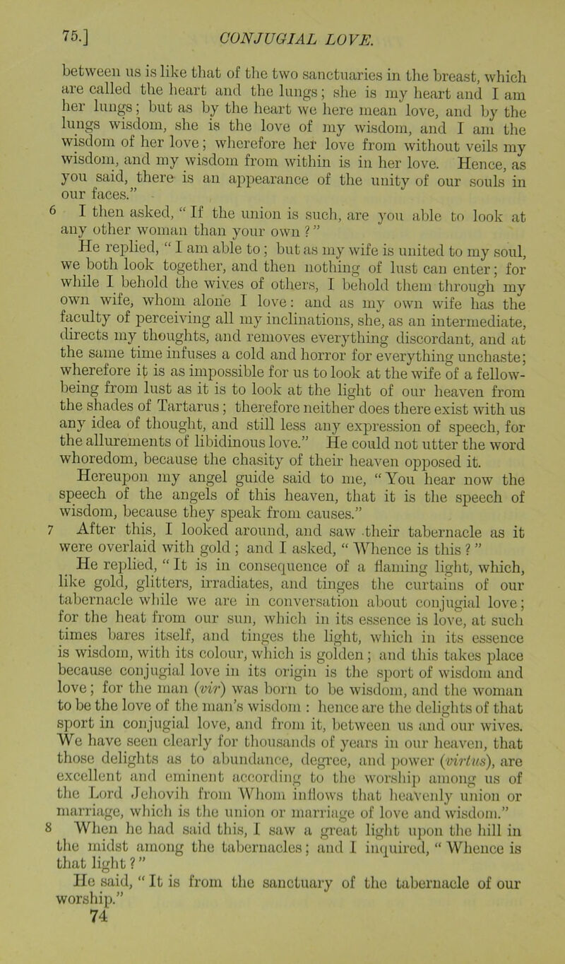 between us is like that of the two sanctuaries in tlie breast, which are called the heart and the lungs; she is my heart and I am her lungs; hut as by the heart we here mean love, and by the lungs wisdom, she is the love of my wisdom, and I am the wisdom of her love; wherefore her love from without veils my wisdoin, and my wisdom from within is in her love. Hence, as you said, there is an appearance of the unity of our souls in our faces.” 6 I then asked, “ If the union is such, are you able to look at any other woman than your own ? ” He rejolied, “ I am able to; but as my wife is united to my soul, we both look together, and then nothing of lust can enter; for while I behold the wives of others, I behold them tlirough my own wife, whom alone I love: and as my own wife has the faculty of perceiving all my inclinations, she, as an intermediate, directs my thoughts, and removes everything discordant, and at the same time infuses a cold and horror for everything unchaste; wherefore it is as impossible for us to look at the wife of a fellow- being from lust as it is to look at the light of our heaven from the shades of Tartarus; therefore neither does there exist with us any idea of thought, and still less any expression of speech, for the allurements of libidinous love.” He could not utter the word whoredom, because the chasity of their heaven opposed it. Hereuj)on my angel guide said to me, “ You hear now the speech of the angels of this heaven, that it is the speech of wisdom, because they speak from causes.” 7 After this, I looked around, and saw their tabernacle as it were overlaid with gold ; and I asked, “ Whence is this ? ” He replied, “ It is in consecpicnce of a flaming light, which, like gold, glitters, irradiates, and tinges the curtains of our tabernacle while we are in conversation about conjugial love; for the heat from our sun, whicli in its essence is love, at such times bares itself, and tinges the light, which in its essence is wisdom, with its colour, which is golden; and this takes place because conjugial love in its origin is the sport of wisdom and love; for the man (vir) was born to be wisdom, and the woman to be the love of the man’s wisdom : hence are the delights of that sport in conjugial love, and from it, between us and our wives. We have seen clearly for thousands of years in our heaven, that those delights as to abundance, degree, and ])Ower {virtus), are excellent and eminent according to the worslii]) among us of the Lord Jeliovih from Wliom inllows tliat heaveidy union or marriage, which is tlie union or marriage of love and wisdom.” 8 When he liad said this, I saw a great light u])on the liill in the inidst among the tabernacles; and I impiired, “ Whence is that light ? ” He said, “ It is from the sanctuary of the tabernacle of our worship.”