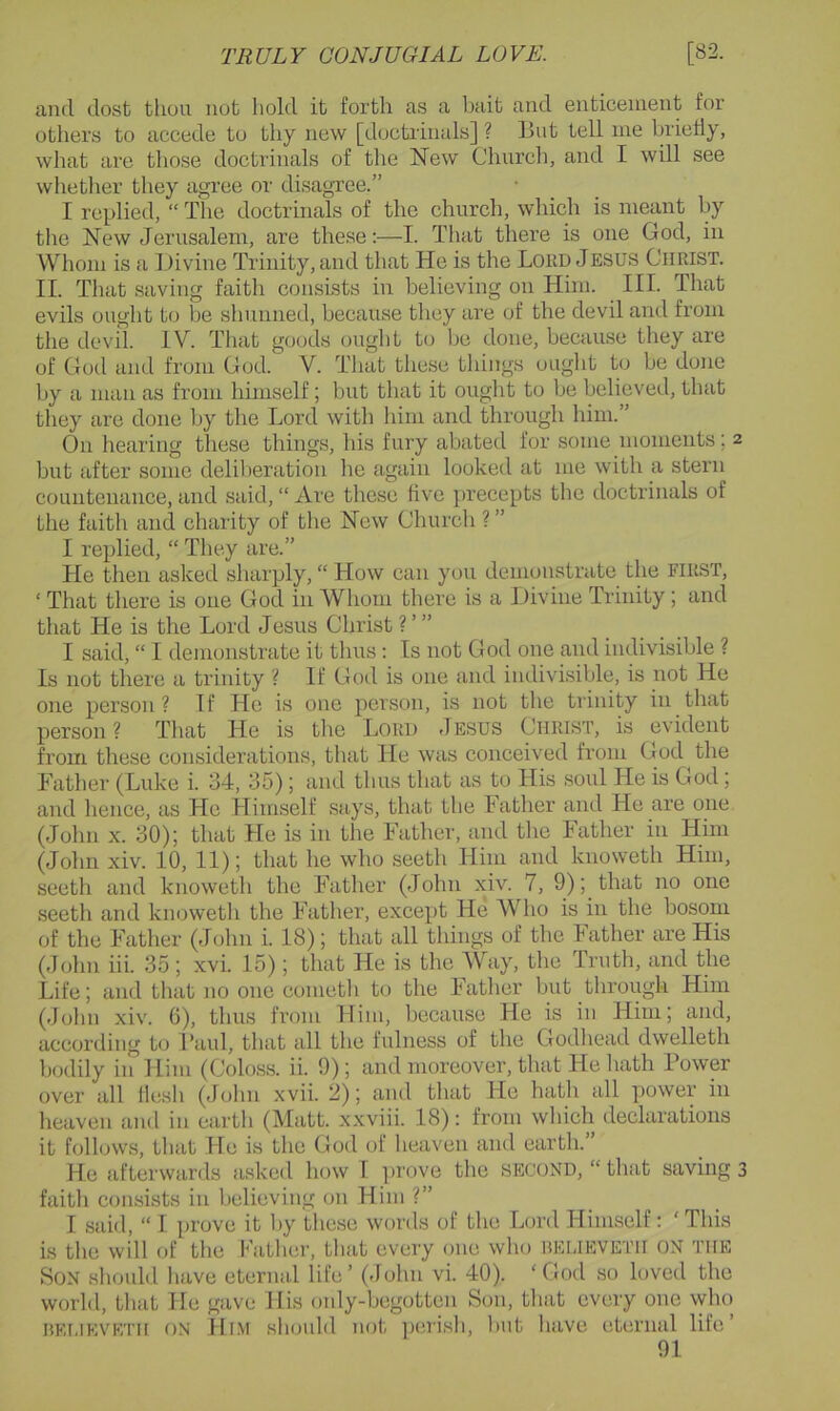 and dost thou not hold it forth as a bait and enticement for others to accede to thy new [doctiinals] ? But tell me briefly, what are those doctrinals of the New Church, and I will see whether they agree or disagTce.” I replied, “ The doctrinals of the church, which is meant by the New Jerusalem, are these:—I. That there is one God, in Whom is a Divine Trinity, and that He is the Lord Jesus Christ. II. That saving faith consists in believing on Him. III. That evils ought to be shunned, because they are of the devil and from the devil. IV. Tliat goods ouglit to be done, because they are of God and from God. V. That these things ought to be done by a man as from himself; but that it ought to be believed, that they are done by the Lord with him and through him.” On hearing tliese things, his fury abated for some moments; 2 but after some delilieration he again looked at me with a stern countenance, and said, “ Are these five precepts the doctrinals of the faith and charity of the New Church ? ” I replied, “ They are.” He then asked sharply, “ How can you demonstrate the first, ‘ That there is one God in Whom there is a Divine Trinity; and that He is the Lord Jesus Christ?’” I said, “ I demonstrate it thus : Is not God one and indivisible ? Is not there a trinity ? If God is one and indivisible, is not He one person ? If Ho is one person, is not the trinity in that person? Tliat He is the Lord Jesus Christ, is evident from these considerations, that He was conceived from God the Father (Luke i. 34, 35); and thus that as to His soul He is God; and hence, as He Himself says, that the lather and He are one (John X. 30); that He is in the Father, and the Father in Him (John xiv. 10, 11); that he who seeth Him and knoweth Him, seetli and knoweth the Father (John xiv. 7, 9); that no one seeth and knoweth the Father, except He Who is in the bosom of the Father (John i. 18); that all things of the Father are His (John iii. 35 ; xvi. 15); that He is the Way, tlie Truth, and the Life; and that no one cometli to the Fatlier but through Him (John xiv. G), thus from Him, Ijecause He is in Him; and, according to Laid, that all the fulness of the Godliead dwelleth bodily in Him (Coloss. ii. 9); and moreover, that Fie hath Power over all flesh (John xvii. 2); and that He hath all power in heaven and in earth (Matt, xxviii. 18): from which declarations it follows, that He is the God of heaven and earth.” He afterwards asked how 1 prove the second, “that savings faith consists in believing on Him ?” I said, “ I prove it by these words of the Lord Himself: ‘This is the will of the Father, that every one who uemeveth on the Son should have eternal life’ (-John vi. 40). ‘God so loved the world, that He gave His oidy-begotten Son, that every one who rkueveth on Him shoidd not ])erish, but have eternal life’